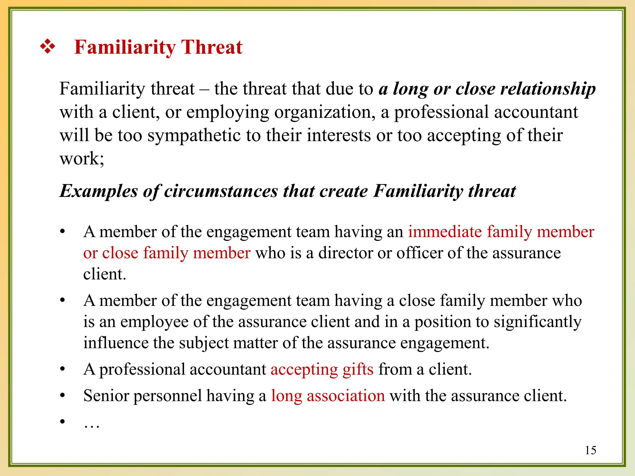 Familiarity threat – the threat that due to a long or close relationship
with a client, or employing organization, a professional accountant
will be too sympathetic to their interests or too accepting of their
work;
Examples of circumstances that create Familiarity threat
• A member of the engagement team having an immediate family member
or close family member who is a director or officer of the assurance
client.
• A member of the engagement team having a close family member who
is an employee of the assurance client and in a position to significantly
influence the subject matter of the assurance engagement.
• A professional accountant accepting gifts from a client.
• Senior personnel having a long association with the assurance client.
• …
 Familiarity Threat
15
 