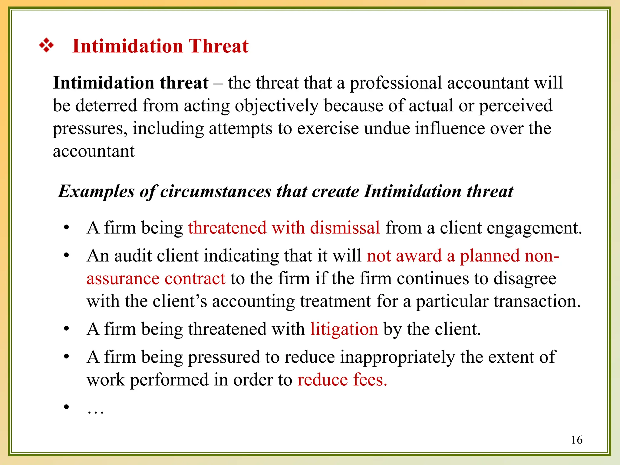 Intimidation threat – the threat that a professional accountant will
be deterred from acting objectively because of actual or perceived
pressures, including attempts to exercise undue influence over the
accountant
Examples of circumstances that create Intimidation threat
• A firm being threatened with dismissal from a client engagement.
• An audit client indicating that it will not award a planned non-
assurance contract to the firm if the firm continues to disagree
with the client’s accounting treatment for a particular transaction.
• A firm being threatened with litigation by the client.
• A firm being pressured to reduce inappropriately the extent of
work performed in order to reduce fees.
• …
 Intimidation Threat
16
 