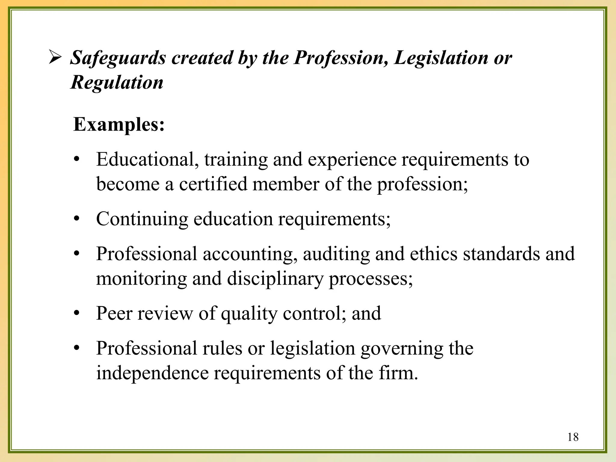  Safeguards created by the Profession, Legislation or
Regulation
Examples:
• Educational, training and experience requirements to
become a certified member of the profession;
• Continuing education requirements;
• Professional accounting, auditing and ethics standards and
monitoring and disciplinary processes;
• Peer review of quality control; and
• Professional rules or legislation governing the
independence requirements of the firm.
18
 