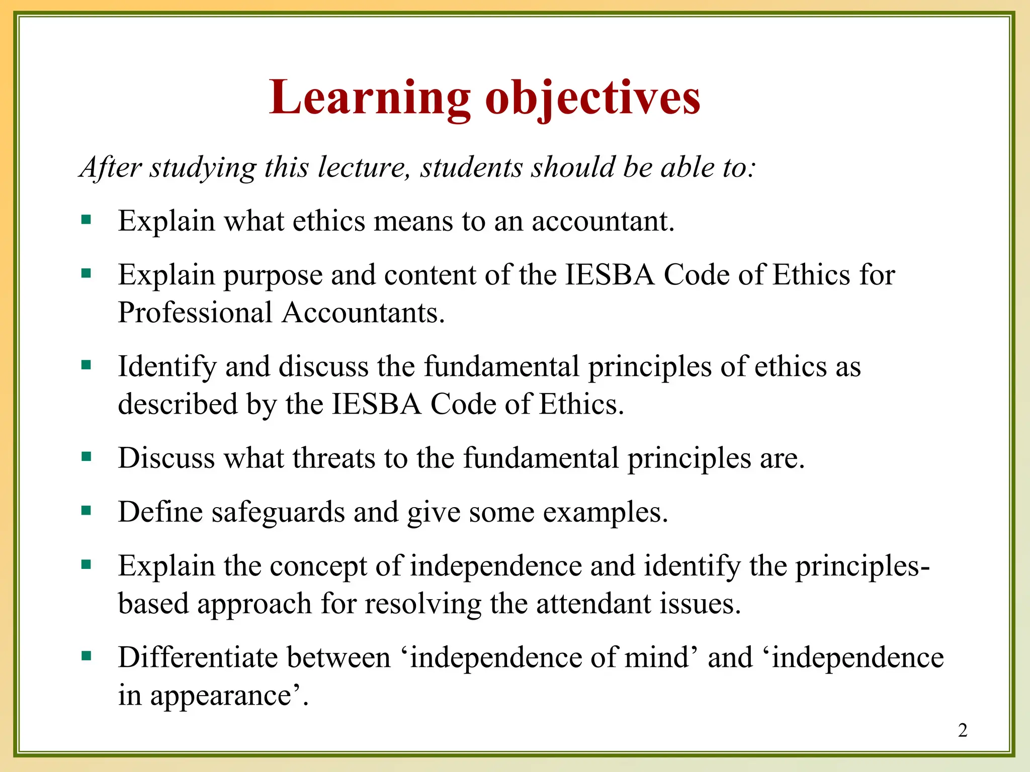 Learning objectives
After studying this lecture, students should be able to:
 Explain what ethics means to an accountant.
 Explain purpose and content of the IESBA Code of Ethics for
Professional Accountants.
 Identify and discuss the fundamental principles of ethics as
described by the IESBA Code of Ethics.
 Discuss what threats to the fundamental principles are.
 Define safeguards and give some examples.
 Explain the concept of independence and identify the principles-
based approach for resolving the attendant issues.
 Differentiate between ‘independence of mind’ and ‘independence
in appearance’.
2
 