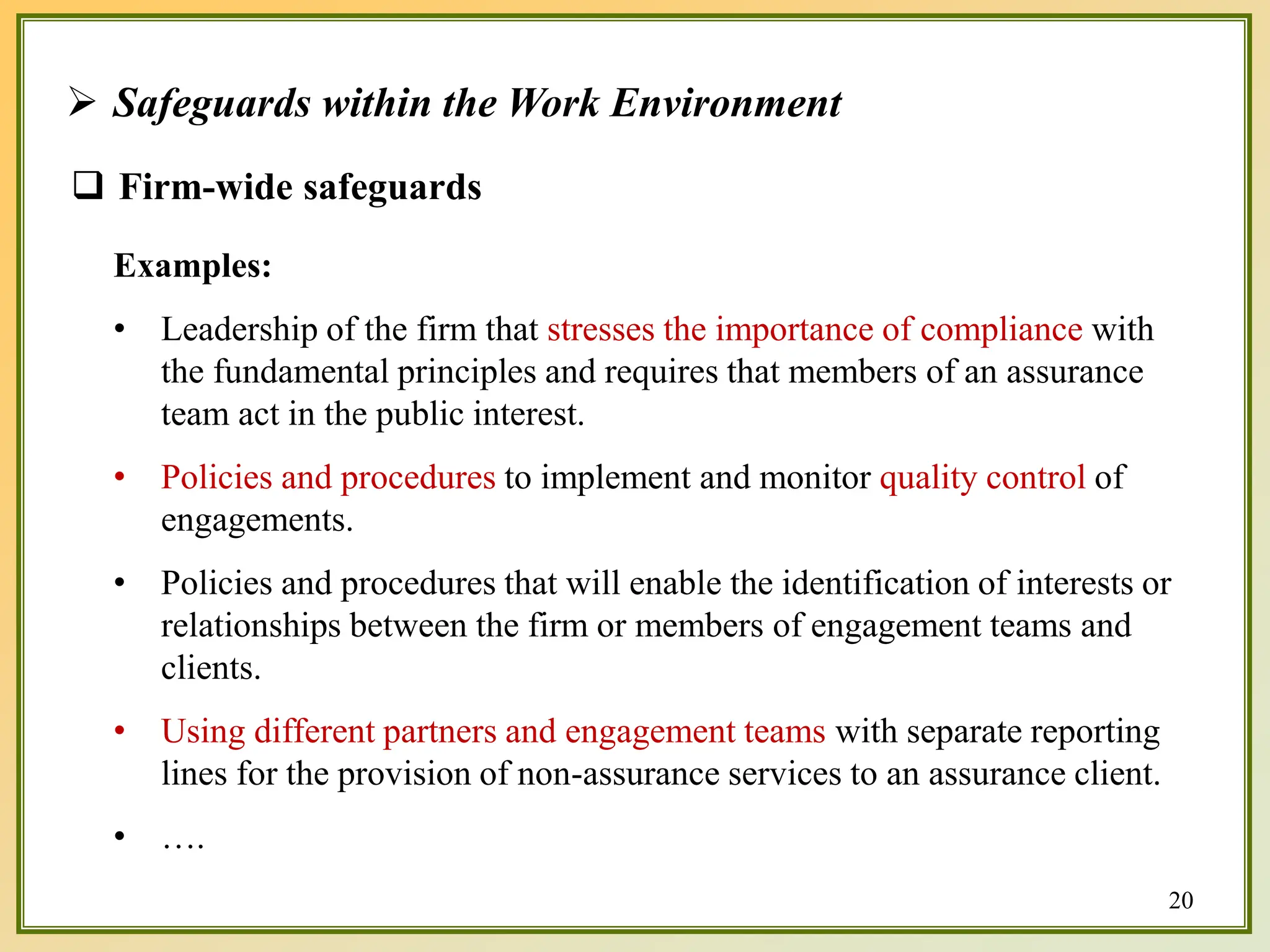  Safeguards within the Work Environment
Examples:
• Leadership of the firm that stresses the importance of compliance with
the fundamental principles and requires that members of an assurance
team act in the public interest.
• Policies and procedures to implement and monitor quality control of
engagements.
• Policies and procedures that will enable the identification of interests or
relationships between the firm or members of engagement teams and
clients.
• Using different partners and engagement teams with separate reporting
lines for the provision of non-assurance services to an assurance client.
• ….
 Firm-wide safeguards
20
 