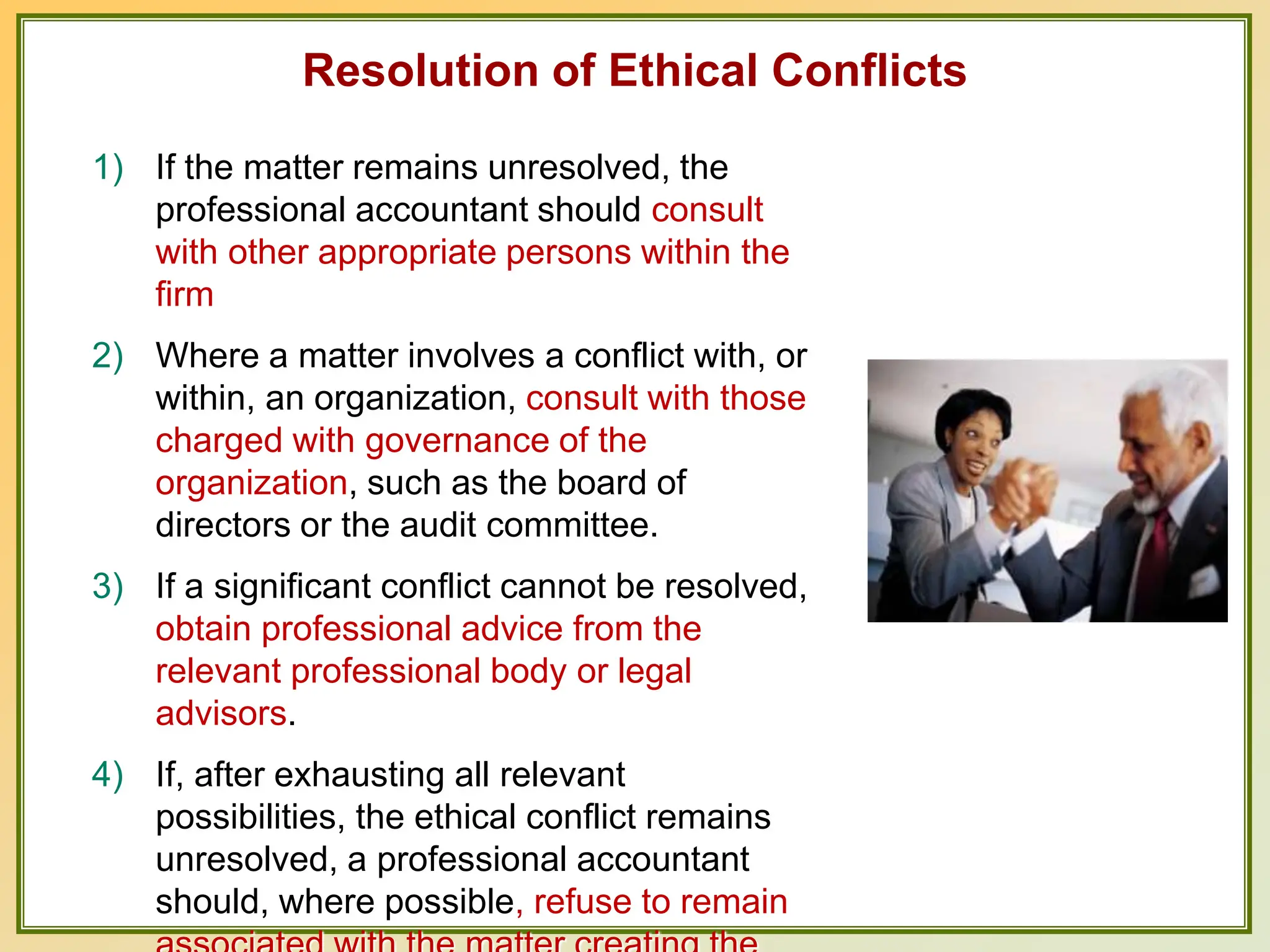 Resolution of Ethical Conflicts
1) If the matter remains unresolved, the
professional accountant should consult
with other appropriate persons within the
firm
2) Where a matter involves a conflict with, or
within, an organization, consult with those
charged with governance of the
organization, such as the board of
directors or the audit committee.
3) If a significant conflict cannot be resolved,
obtain professional advice from the
relevant professional body or legal
advisors.
4) If, after exhausting all relevant
possibilities, the ethical conflict remains
unresolved, a professional accountant
should, where possible, refuse to remain
 