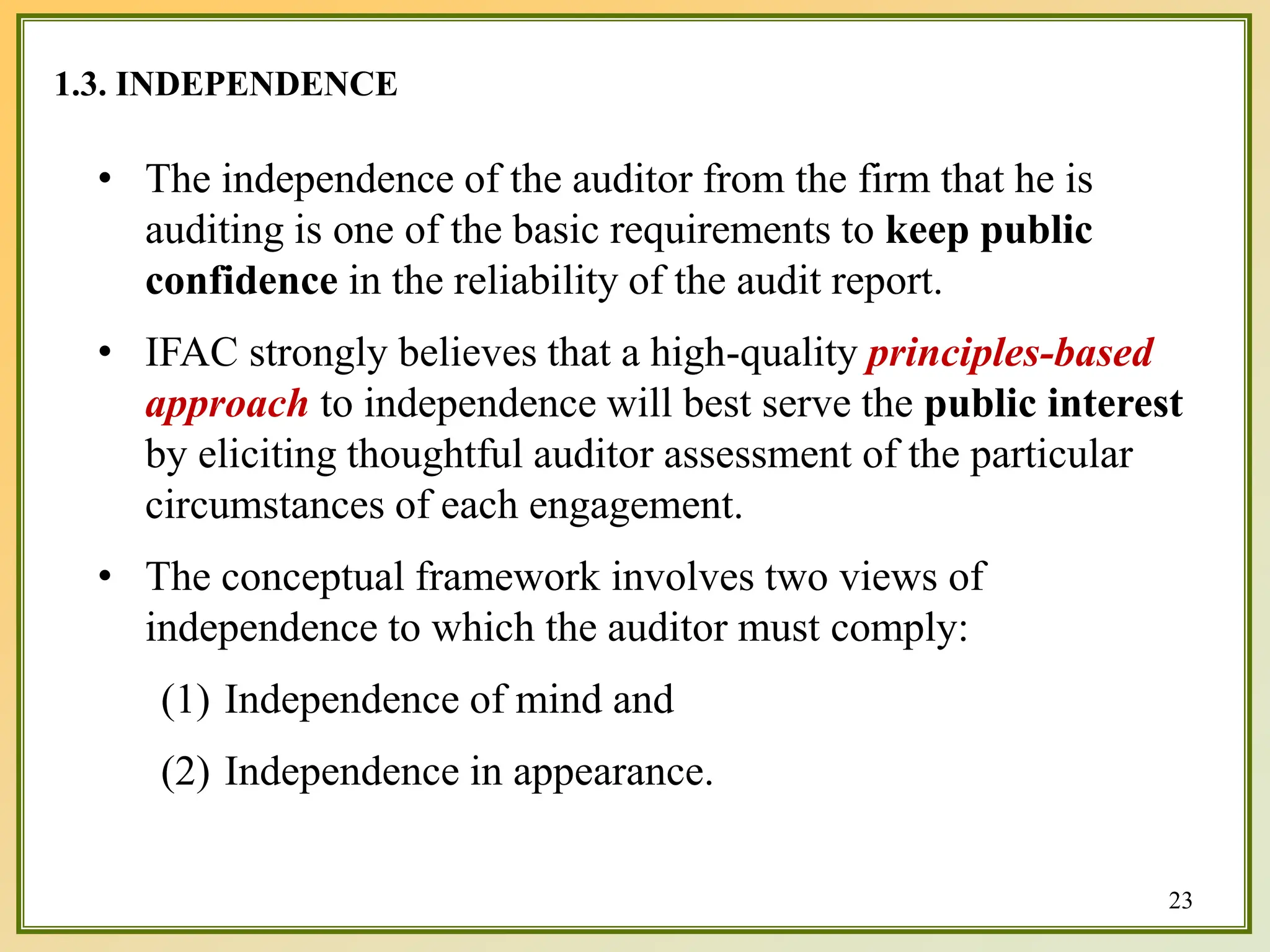 1.3. INDEPENDENCE
• The independence of the auditor from the firm that he is
auditing is one of the basic requirements to keep public
confidence in the reliability of the audit report.
• IFAC strongly believes that a high-quality principles-based
approach to independence will best serve the public interest
by eliciting thoughtful auditor assessment of the particular
circumstances of each engagement.
• The conceptual framework involves two views of
independence to which the auditor must comply:
(1) Independence of mind and
(2) Independence in appearance.
23
 