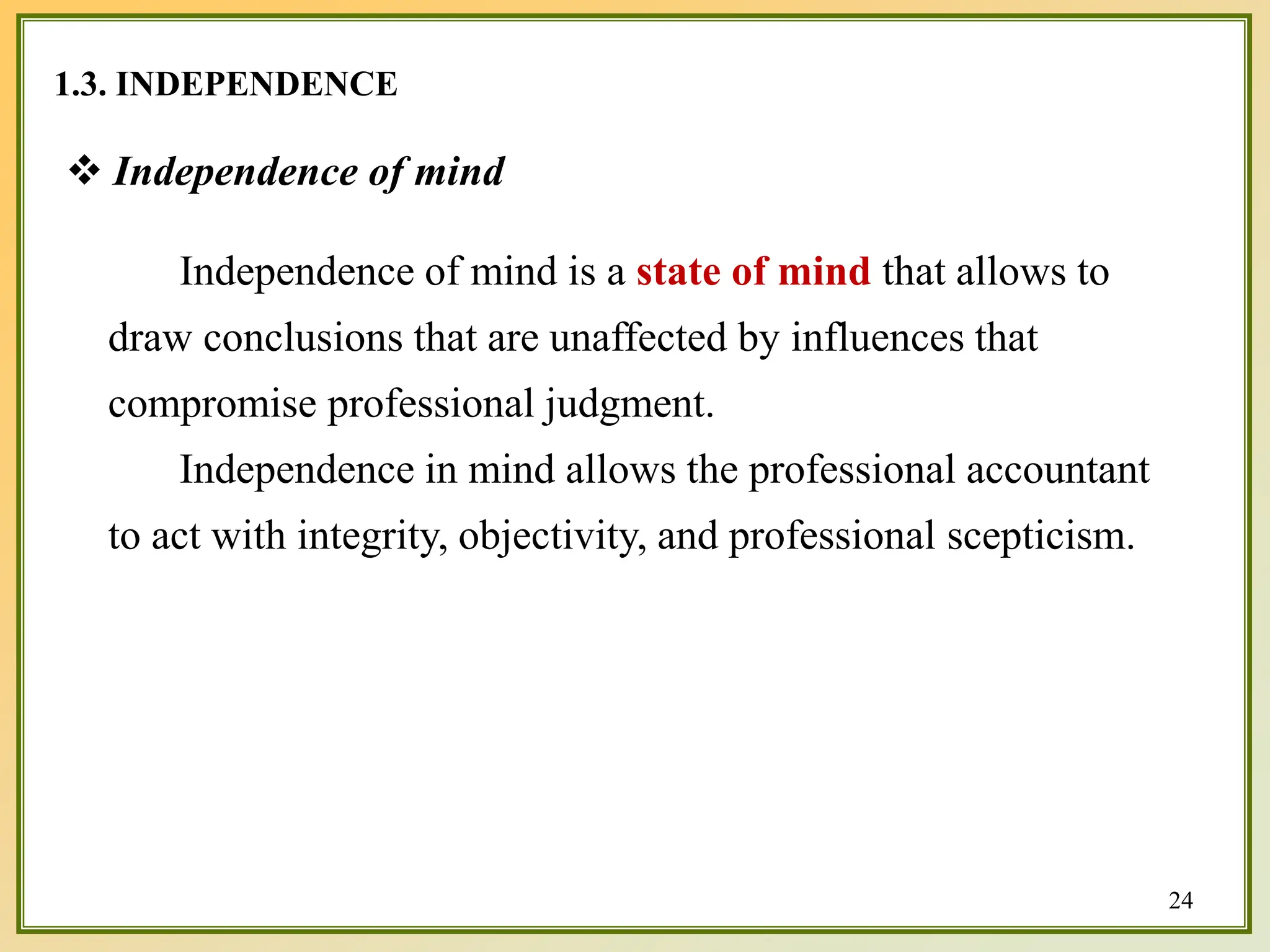 1.3. INDEPENDENCE
 Independence of mind
Independence of mind is a state of mind that allows to
draw conclusions that are unaffected by influences that
compromise professional judgment.
Independence in mind allows the professional accountant
to act with integrity, objectivity, and professional scepticism.
24
 
