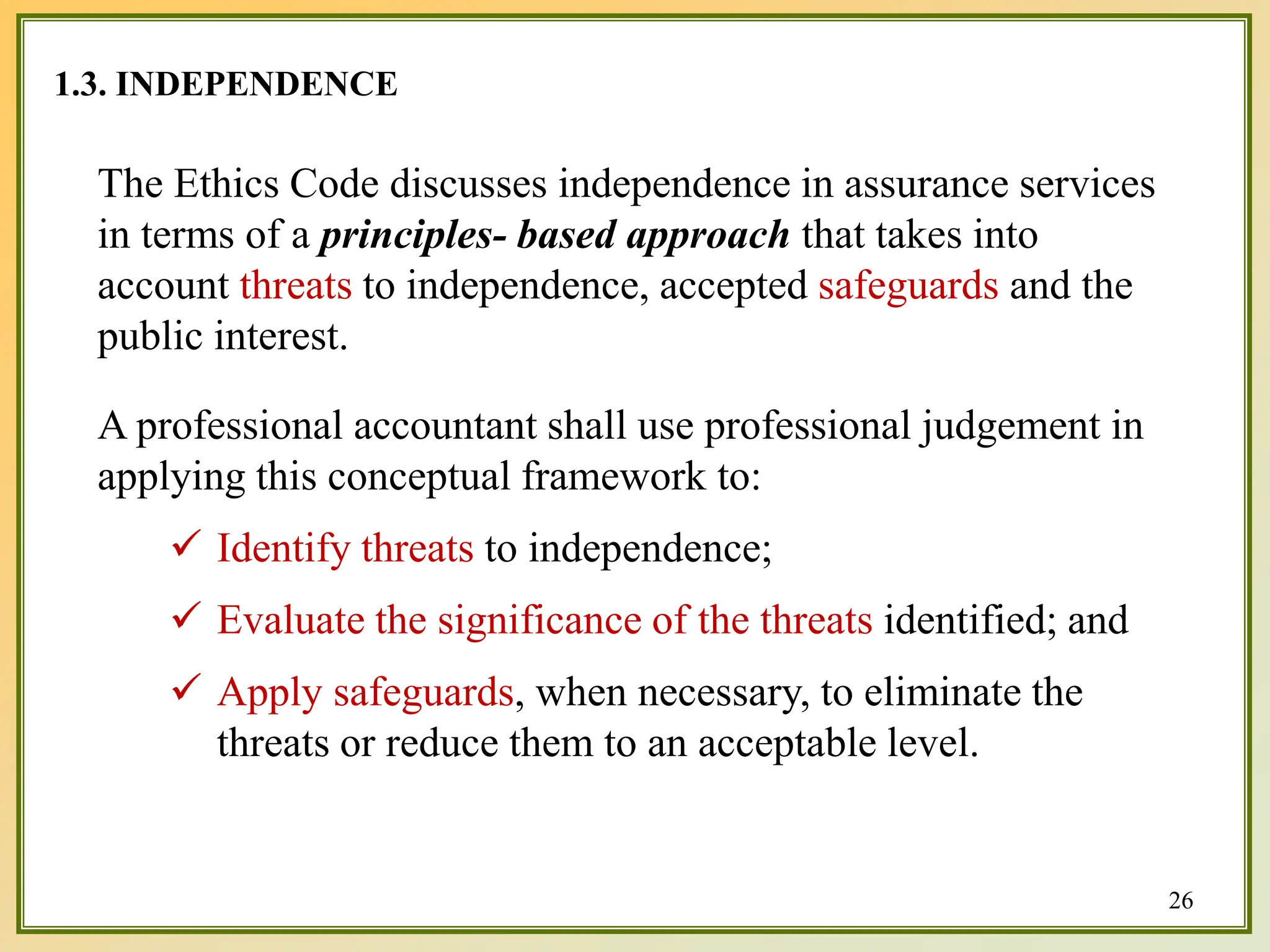 1.3. INDEPENDENCE
The Ethics Code discusses independence in assurance services
in terms of a principles- based approach that takes into
account threats to independence, accepted safeguards and the
public interest.
A professional accountant shall use professional judgement in
applying this conceptual framework to:
 Identify threats to independence;
 Evaluate the significance of the threats identified; and
 Apply safeguards, when necessary, to eliminate the
threats or reduce them to an acceptable level.
26
 