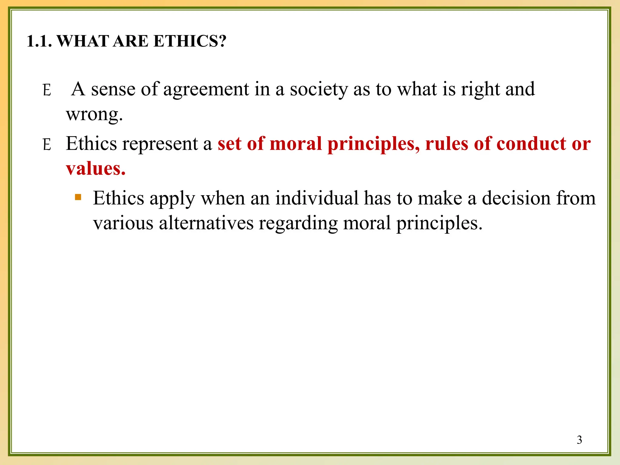 1.1. WHAT ARE ETHICS?
3
E A sense of agreement in a society as to what is right and
wrong.
E Ethics represent a set of moral principles, rules of conduct or
values.
 Ethics apply when an individual has to make a decision from
various alternatives regarding moral principles.
 
