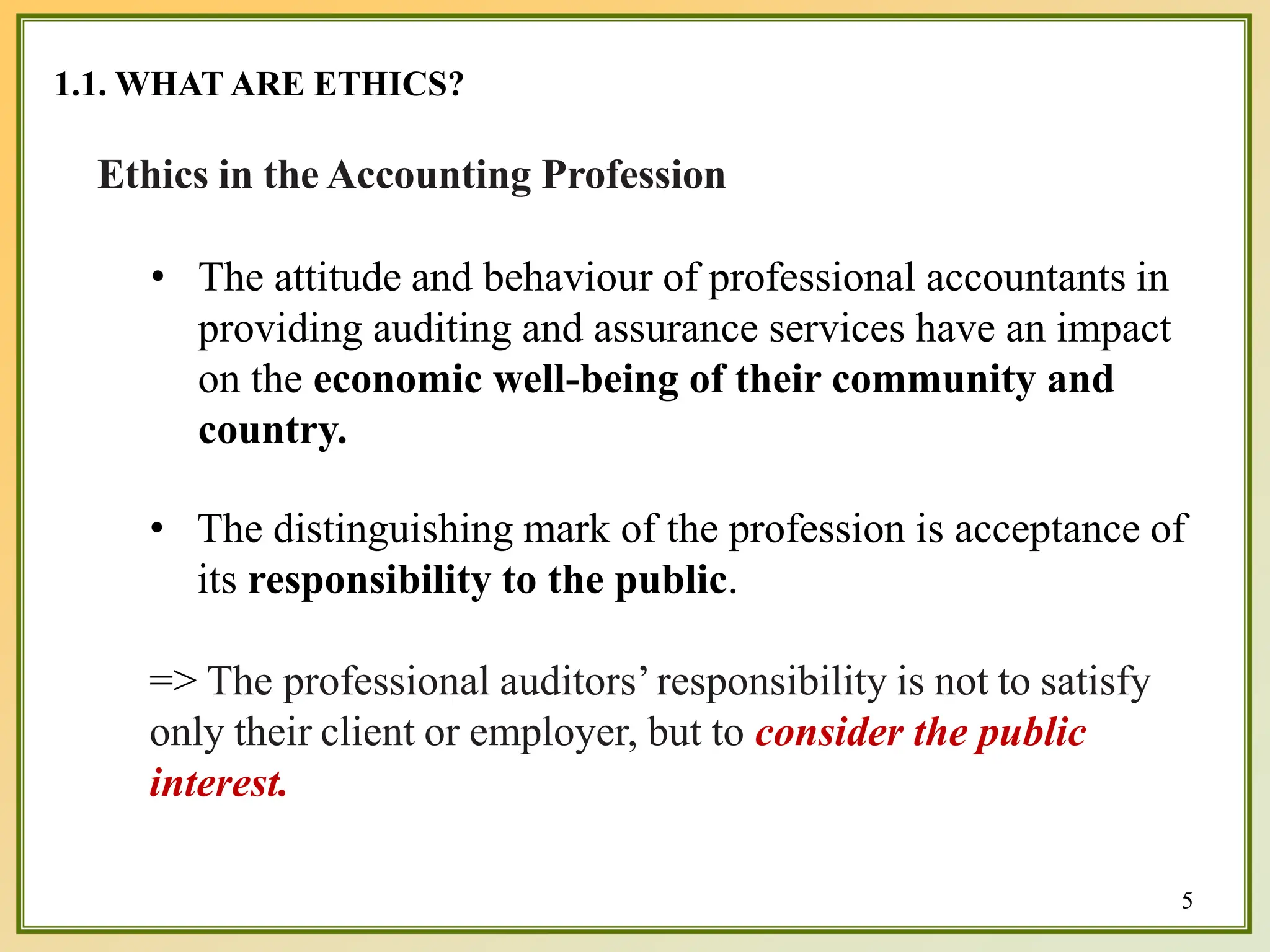 1.1. WHAT ARE ETHICS?
5
Ethics in the Accounting Profession
• The attitude and behaviour of professional accountants in
providing auditing and assurance services have an impact
on the economic well-being of their community and
country.
• The distinguishing mark of the profession is acceptance of
its responsibility to the public.
=> The professional auditors’responsibility is not to satisfy
only their client or employer, but to consider the public
interest.
 