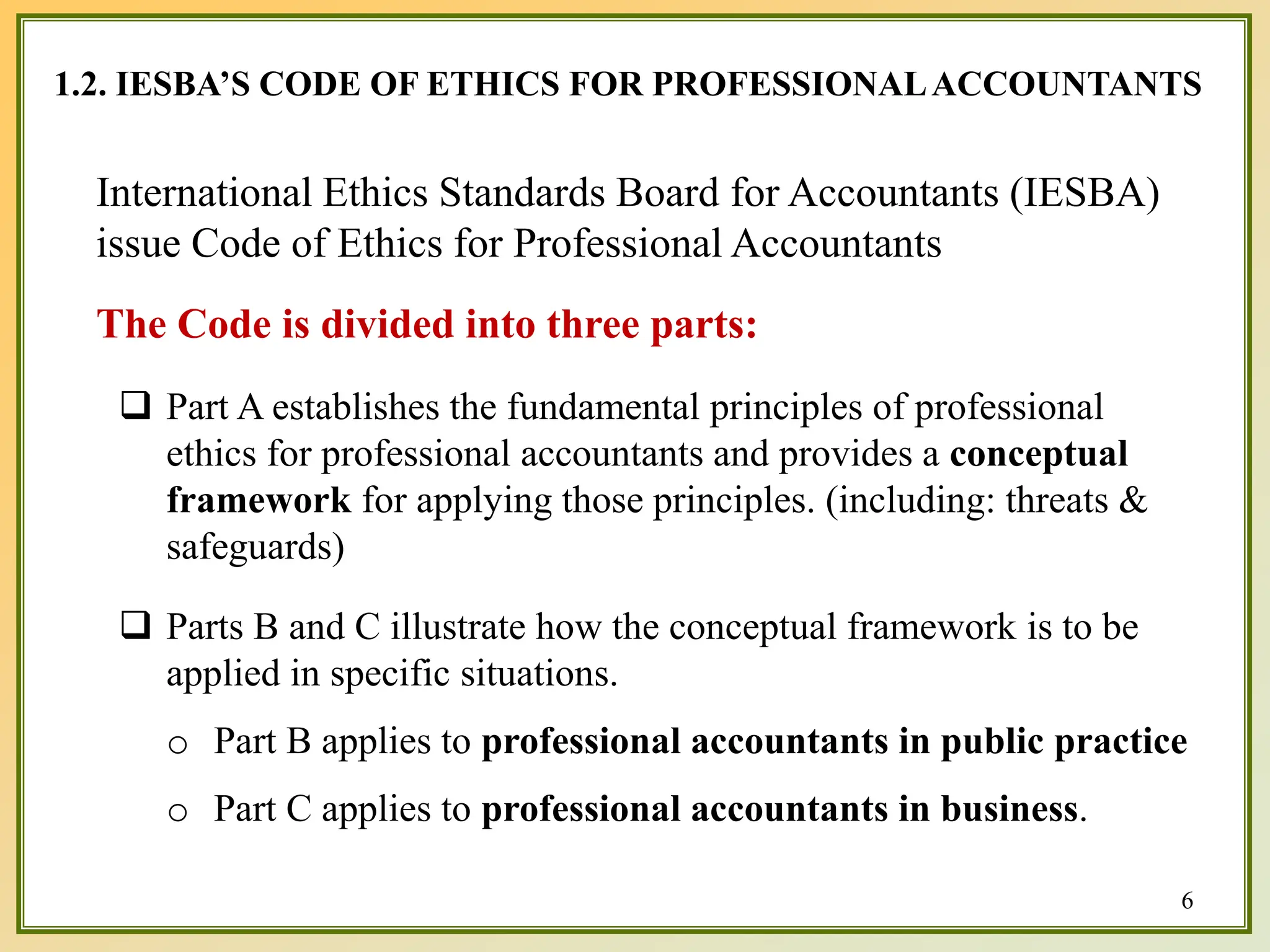 1.2. IESBA’S CODE OF ETHICS FOR PROFESSIONALACCOUNTANTS
6
International Ethics Standards Board for Accountants (IESBA)
issue Code of Ethics for Professional Accountants
The Code is divided into three parts:
 Part A establishes the fundamental principles of professional
ethics for professional accountants and provides a conceptual
framework for applying those principles. (including: threats &
safeguards)
 Parts B and C illustrate how the conceptual framework is to be
applied in specific situations.
o Part B applies to professional accountants in public practice
o Part C applies to professional accountants in business.
 