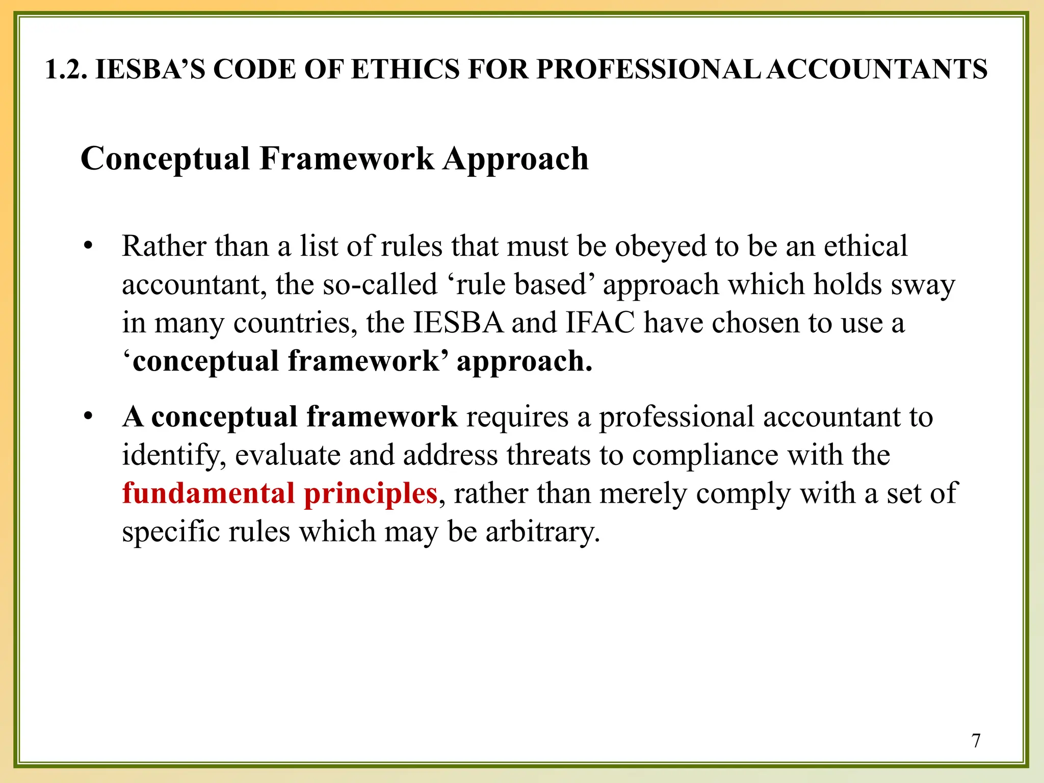 1.2. IESBA’S CODE OF ETHICS FOR PROFESSIONALACCOUNTANTS
Conceptual Framework Approach
• Rather than a list of rules that must be obeyed to be an ethical
accountant, the so-called ‘rule based’ approach which holds sway
in many countries, the IESBA and IFAC have chosen to use a
‘conceptual framework’ approach.
• A conceptual framework requires a professional accountant to
identify, evaluate and address threats to compliance with the
fundamental principles, rather than merely comply with a set of
specific rules which may be arbitrary.
7
 