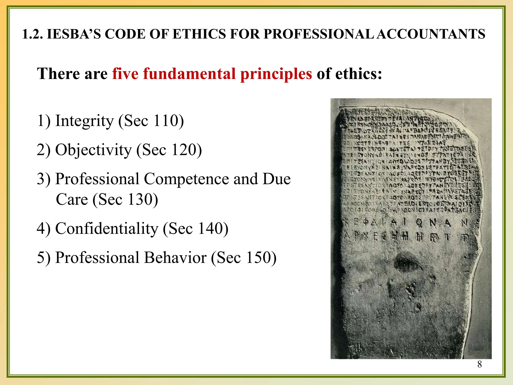 8
1.2. IESBA’S CODE OF ETHICS FOR PROFESSIONALACCOUNTANTS
There are five fundamental principles of ethics:
1) Integrity (Sec 110)
2) Objectivity (Sec 120)
3) Professional Competence and Due
Care (Sec 130)
4) Confidentiality (Sec 140)
5) Professional Behavior (Sec 150)
 