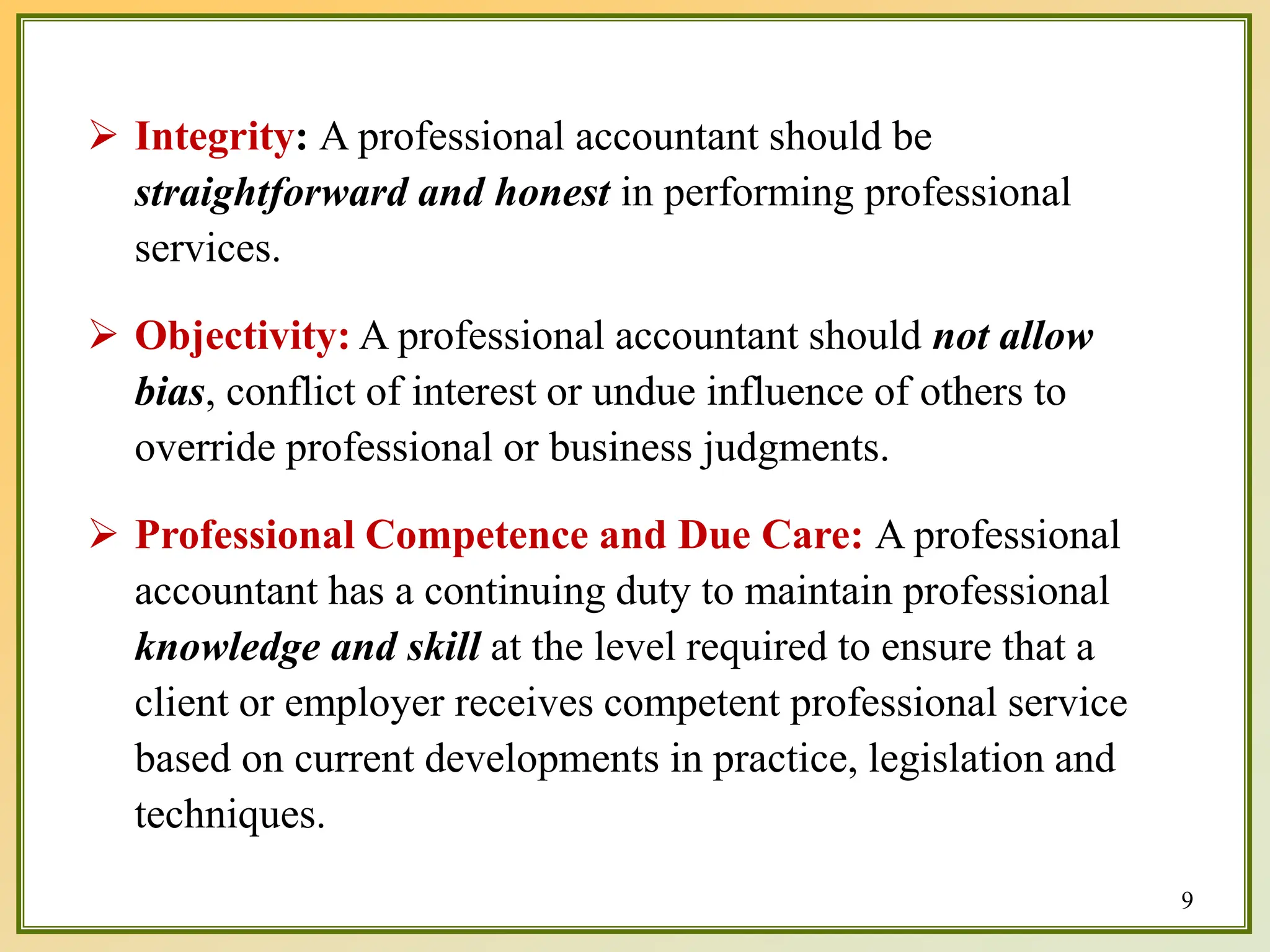  Integrity: A professional accountant should be
straightforward and honest in performing professional
services.
 Objectivity: A professional accountant should not allow
bias, conflict of interest or undue influence of others to
override professional or business judgments.
 Professional Competence and Due Care: A professional
accountant has a continuing duty to maintain professional
knowledge and skill at the level required to ensure that a
client or employer receives competent professional service
based on current developments in practice, legislation and
techniques.
9
 