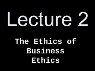 Lecture 2
The Ethics of
Business
Ethics
 