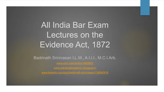 All India Bar Exam
Lectures on the
Evidence Act, 1872
Badrinath Srinivasan LL.M., A.I.I.I., M.C.I.Arb.
www.ssrn.com/author=665603
www.practicalacademic.blogspot.in
www.linkedin.com/pub/badrinath-srinivasan/13/604/916
 