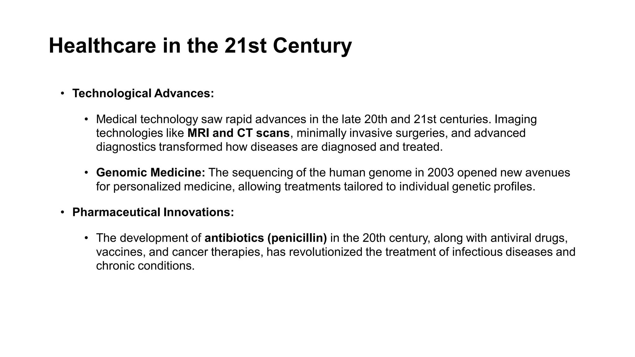 Healthcare in the 21st Century
• Technological Advances:
• Medical technology saw rapid advances in the late 20th and 21st centuries. Imaging
technologies like MRI and CT scans, minimally invasive surgeries, and advanced
diagnostics transformed how diseases are diagnosed and treated.
• Genomic Medicine: The sequencing of the human genome in 2003 opened new avenues
for personalized medicine, allowing treatments tailored to individual genetic profiles.
• Pharmaceutical Innovations:
• The development of antibiotics (penicillin) in the 20th century, along with antiviral drugs,
vaccines, and cancer therapies, has revolutionized the treatment of infectious diseases and
chronic conditions.
 