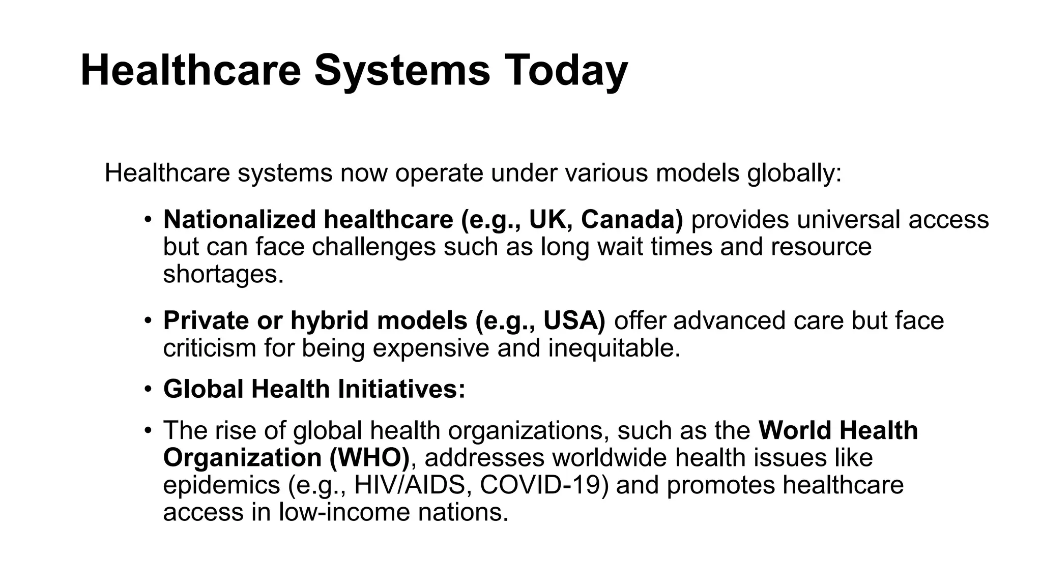 Healthcare Systems Today
Healthcare systems now operate under various models globally:
• Nationalized healthcare (e.g., UK, Canada) provides universal access
but can face challenges such as long wait times and resource
shortages.
• Private or hybrid models (e.g., USA) offer advanced care but face
criticism for being expensive and inequitable.
• Global Health Initiatives:
• The rise of global health organizations, such as the World Health
Organization (WHO), addresses worldwide health issues like
epidemics (e.g., HIV/AIDS, COVID-19) and promotes healthcare
access in low-income nations.
 