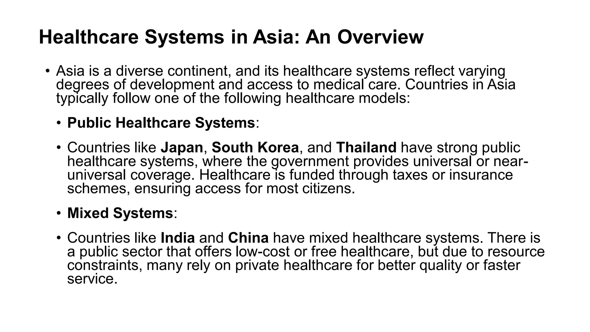 Healthcare Systems in Asia: An Overview
• Asia is a diverse continent, and its healthcare systems reflect varying
degrees of development and access to medical care. Countries in Asia
typically follow one of the following healthcare models:
• Public Healthcare Systems:
• Countries like Japan, South Korea, and Thailand have strong public
healthcare systems, where the government provides universal or near-
universal coverage. Healthcare is funded through taxes or insurance
schemes, ensuring access for most citizens.
• Mixed Systems:
• Countries like India and China have mixed healthcare systems. There is
a public sector that offers low-cost or free healthcare, but due to resource
constraints, many rely on private healthcare for better quality or faster
service.
 