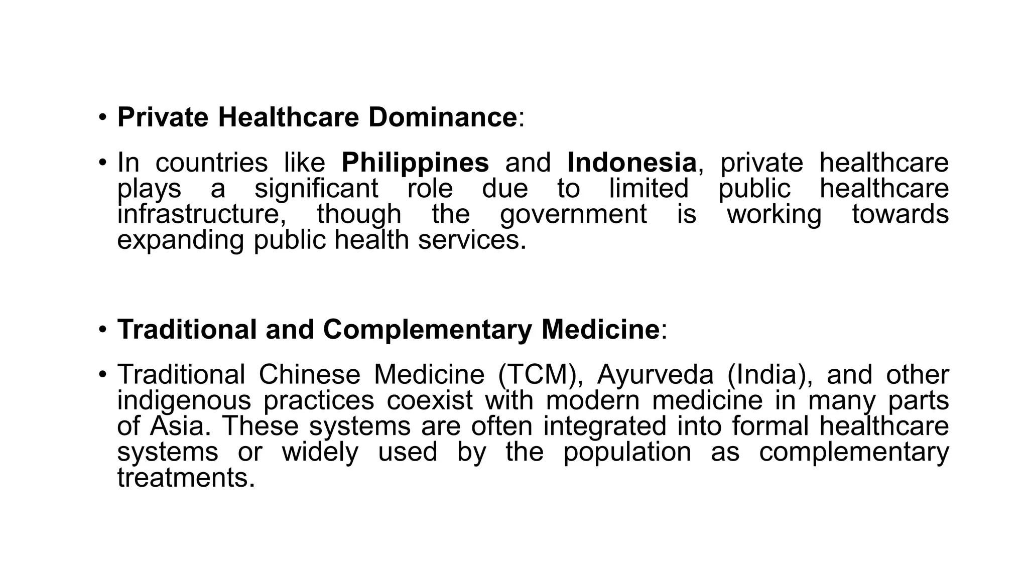• Private Healthcare Dominance:
• In countries like Philippines and Indonesia, private healthcare
plays a significant role due to limited public healthcare
infrastructure, though the government is working towards
expanding public health services.
• Traditional and Complementary Medicine:
• Traditional Chinese Medicine (TCM), Ayurveda (India), and other
indigenous practices coexist with modern medicine in many parts
of Asia. These systems are often integrated into formal healthcare
systems or widely used by the population as complementary
treatments.
 