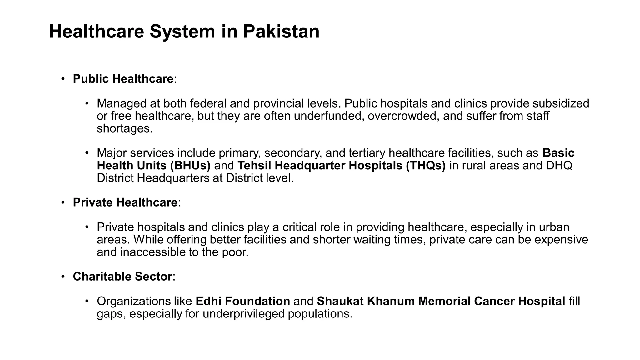 Healthcare System in Pakistan
• Public Healthcare:
• Managed at both federal and provincial levels. Public hospitals and clinics provide subsidized
or free healthcare, but they are often underfunded, overcrowded, and suffer from staff
shortages.
• Major services include primary, secondary, and tertiary healthcare facilities, such as Basic
Health Units (BHUs) and Tehsil Headquarter Hospitals (THQs) in rural areas and DHQ
District Headquarters at District level.
• Private Healthcare:
• Private hospitals and clinics play a critical role in providing healthcare, especially in urban
areas. While offering better facilities and shorter waiting times, private care can be expensive
and inaccessible to the poor.
• Charitable Sector:
• Organizations like Edhi Foundation and Shaukat Khanum Memorial Cancer Hospital fill
gaps, especially for underprivileged populations.
 