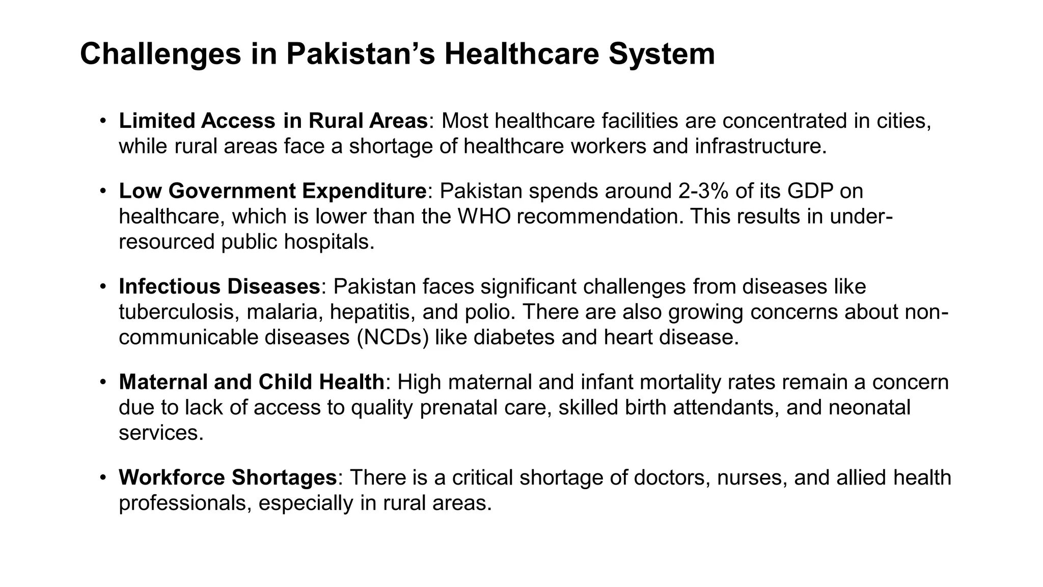 Challenges in Pakistan’s Healthcare System
• Limited Access in Rural Areas: Most healthcare facilities are concentrated in cities,
while rural areas face a shortage of healthcare workers and infrastructure.
• Low Government Expenditure: Pakistan spends around 2-3% of its GDP on
healthcare, which is lower than the WHO recommendation. This results in under-
resourced public hospitals.
• Infectious Diseases: Pakistan faces significant challenges from diseases like
tuberculosis, malaria, hepatitis, and polio. There are also growing concerns about non-
communicable diseases (NCDs) like diabetes and heart disease.
• Maternal and Child Health: High maternal and infant mortality rates remain a concern
due to lack of access to quality prenatal care, skilled birth attendants, and neonatal
services.
• Workforce Shortages: There is a critical shortage of doctors, nurses, and allied health
professionals, especially in rural areas.
 