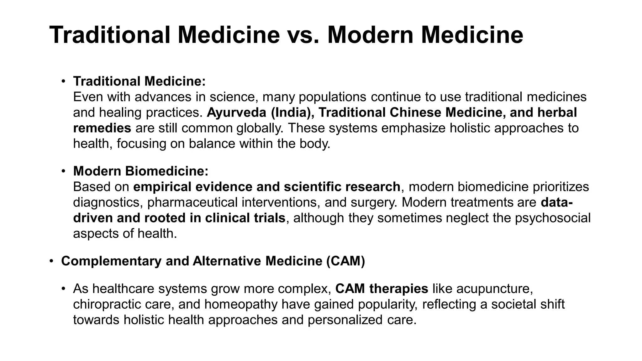 Traditional Medicine vs. Modern Medicine
• Traditional Medicine:
Even with advances in science, many populations continue to use traditional medicines
and healing practices. Ayurveda (India), Traditional Chinese Medicine, and herbal
remedies are still common globally. These systems emphasize holistic approaches to
health, focusing on balance within the body.
• Modern Biomedicine:
Based on empirical evidence and scientific research, modern biomedicine prioritizes
diagnostics, pharmaceutical interventions, and surgery. Modern treatments are data-
driven and rooted in clinical trials, although they sometimes neglect the psychosocial
aspects of health.
• Complementary and Alternative Medicine (CAM)
• As healthcare systems grow more complex, CAM therapies like acupuncture,
chiropractic care, and homeopathy have gained popularity, reflecting a societal shift
towards holistic health approaches and personalized care.
 