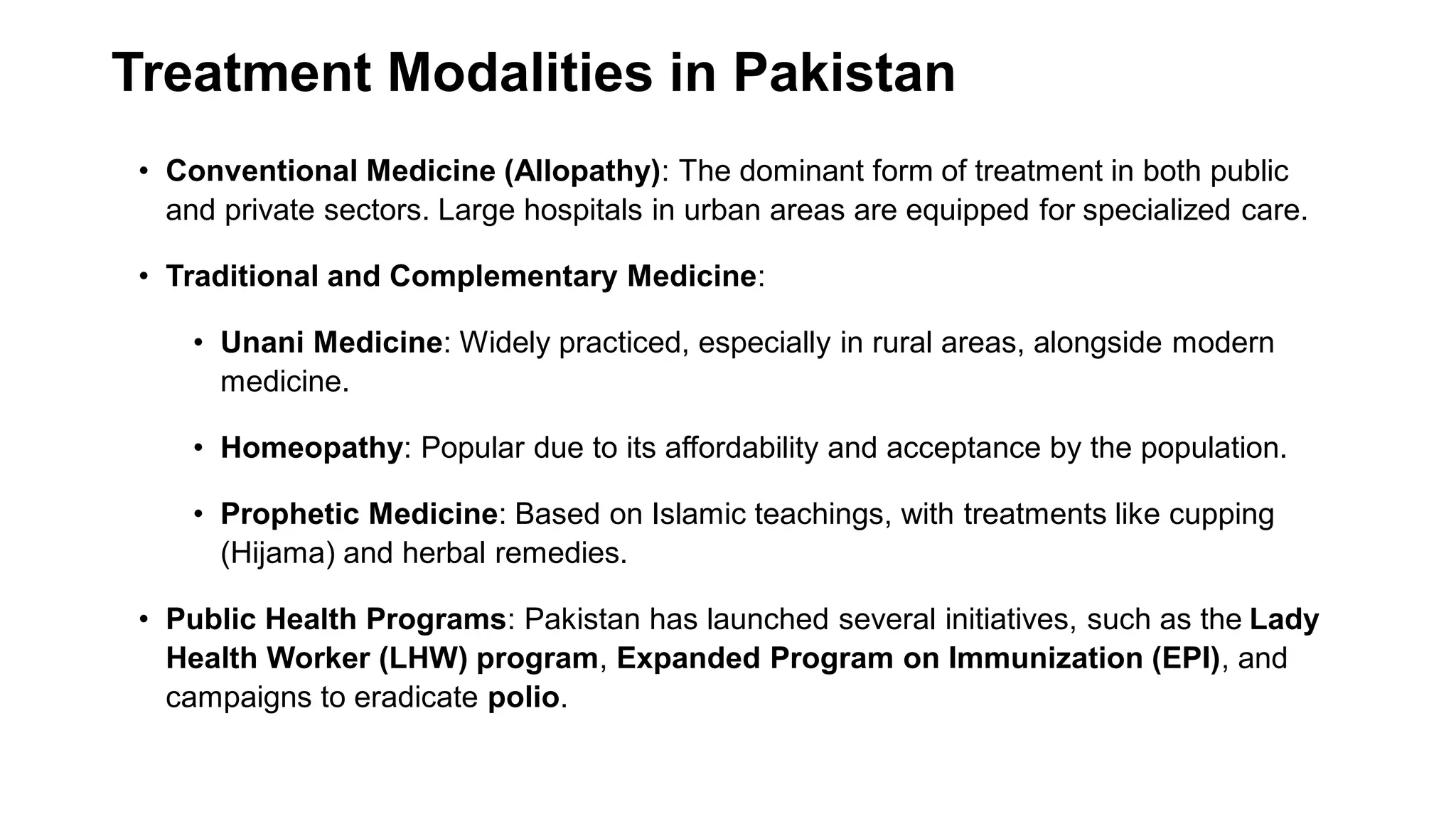 Treatment Modalities in Pakistan
• Conventional Medicine (Allopathy): The dominant form of treatment in both public
and private sectors. Large hospitals in urban areas are equipped for specialized care.
• Traditional and Complementary Medicine:
• Unani Medicine: Widely practiced, especially in rural areas, alongside modern
medicine.
• Homeopathy: Popular due to its affordability and acceptance by the population.
• Prophetic Medicine: Based on Islamic teachings, with treatments like cupping
(Hijama) and herbal remedies.
• Public Health Programs: Pakistan has launched several initiatives, such as the Lady
Health Worker (LHW) program, Expanded Program on Immunization (EPI), and
campaigns to eradicate polio.
 