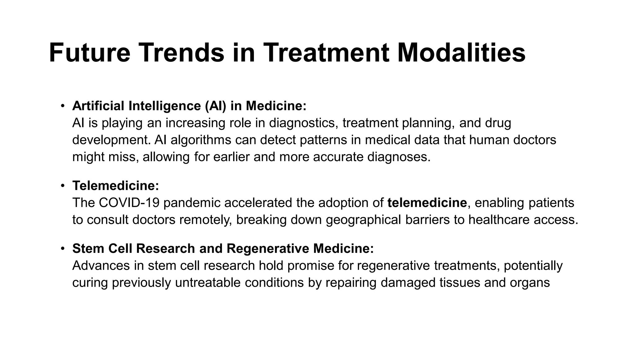Future Trends in Treatment Modalities
• Artificial Intelligence (AI) in Medicine:
AI is playing an increasing role in diagnostics, treatment planning, and drug
development. AI algorithms can detect patterns in medical data that human doctors
might miss, allowing for earlier and more accurate diagnoses.
• Telemedicine:
The COVID-19 pandemic accelerated the adoption of telemedicine, enabling patients
to consult doctors remotely, breaking down geographical barriers to healthcare access.
• Stem Cell Research and Regenerative Medicine:
Advances in stem cell research hold promise for regenerative treatments, potentially
curing previously untreatable conditions by repairing damaged tissues and organs
 