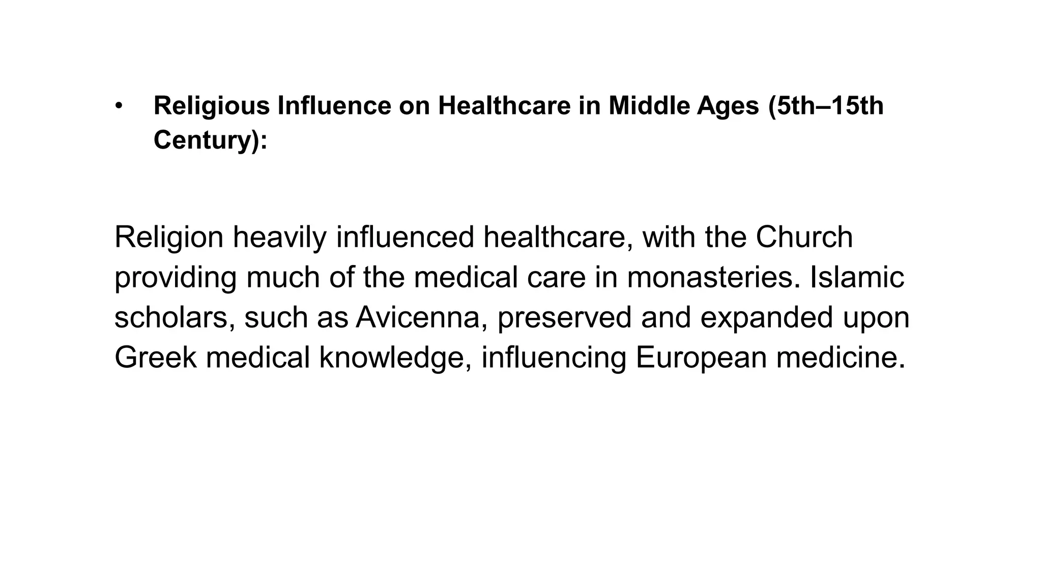 • Religious Influence on Healthcare in Middle Ages (5th–15th
Century):
Religion heavily influenced healthcare, with the Church
providing much of the medical care in monasteries. Islamic
scholars, such as Avicenna, preserved and expanded upon
Greek medical knowledge, influencing European medicine.
 