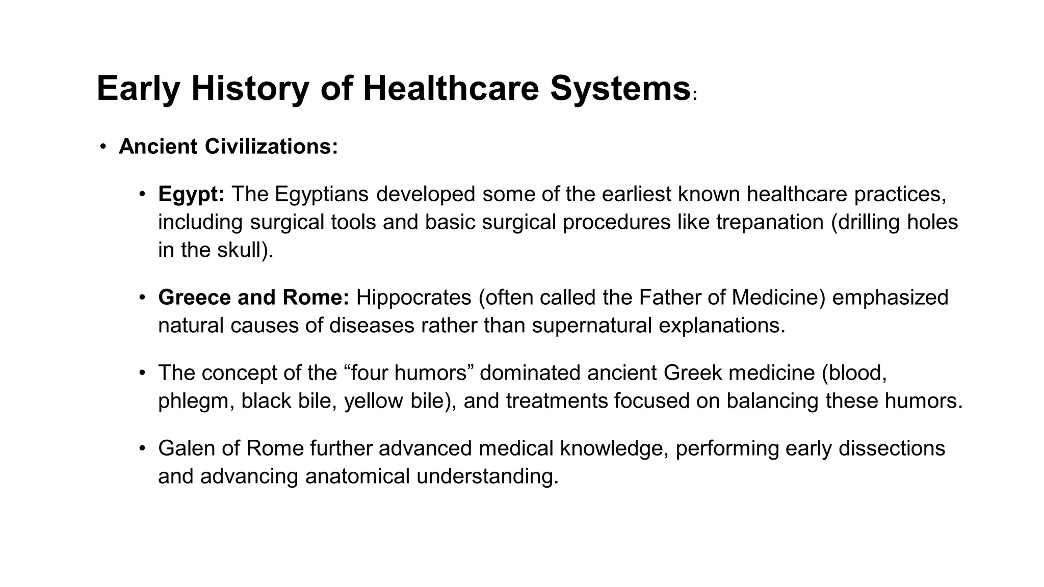 Early History of Healthcare Systems:
• Ancient Civilizations:
• Egypt: The Egyptians developed some of the earliest known healthcare practices,
including surgical tools and basic surgical procedures like trepanation (drilling holes
in the skull).
• Greece and Rome: Hippocrates (often called the Father of Medicine) emphasized
natural causes of diseases rather than supernatural explanations.
• The concept of the “four humors” dominated ancient Greek medicine (blood,
phlegm, black bile, yellow bile), and treatments focused on balancing these humors.
• Galen of Rome further advanced medical knowledge, performing early dissections
and advancing anatomical understanding.
 