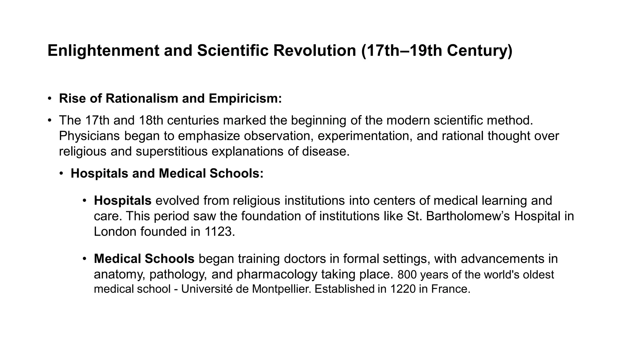 Enlightenment and Scientific Revolution (17th–19th Century)
• Rise of Rationalism and Empiricism:
• The 17th and 18th centuries marked the beginning of the modern scientific method.
Physicians began to emphasize observation, experimentation, and rational thought over
religious and superstitious explanations of disease.
• Hospitals and Medical Schools:
• Hospitals evolved from religious institutions into centers of medical learning and
care. This period saw the foundation of institutions like St. Bartholomew’s Hospital in
London founded in 1123.
• Medical Schools began training doctors in formal settings, with advancements in
anatomy, pathology, and pharmacology taking place. 800 years of the world's oldest
medical school - Université de Montpellier. Established in 1220 in France.
 