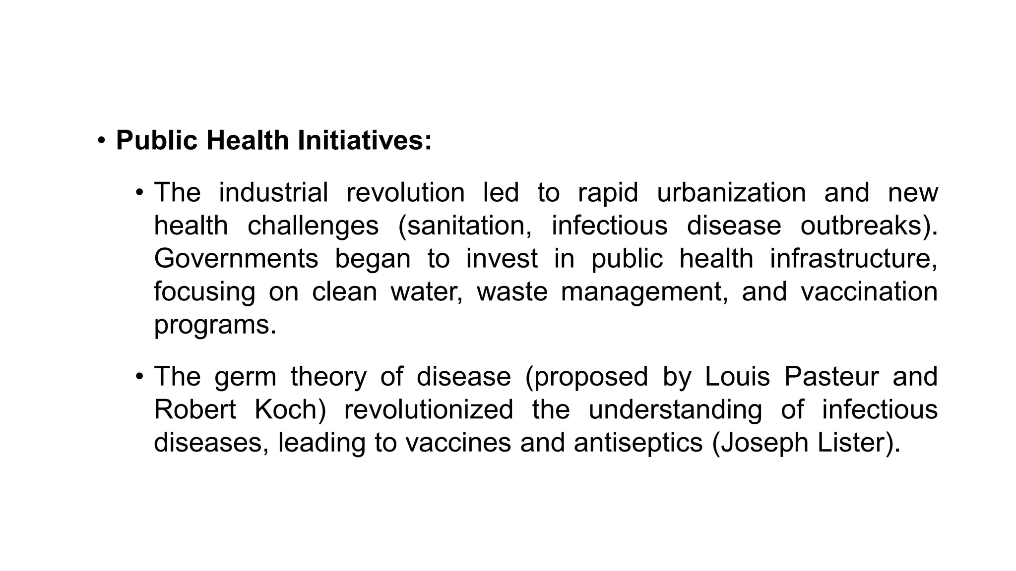 • Public Health Initiatives:
• The industrial revolution led to rapid urbanization and new
health challenges (sanitation, infectious disease outbreaks).
Governments began to invest in public health infrastructure,
focusing on clean water, waste management, and vaccination
programs.
• The germ theory of disease (proposed by Louis Pasteur and
Robert Koch) revolutionized the understanding of infectious
diseases, leading to vaccines and antiseptics (Joseph Lister).
 