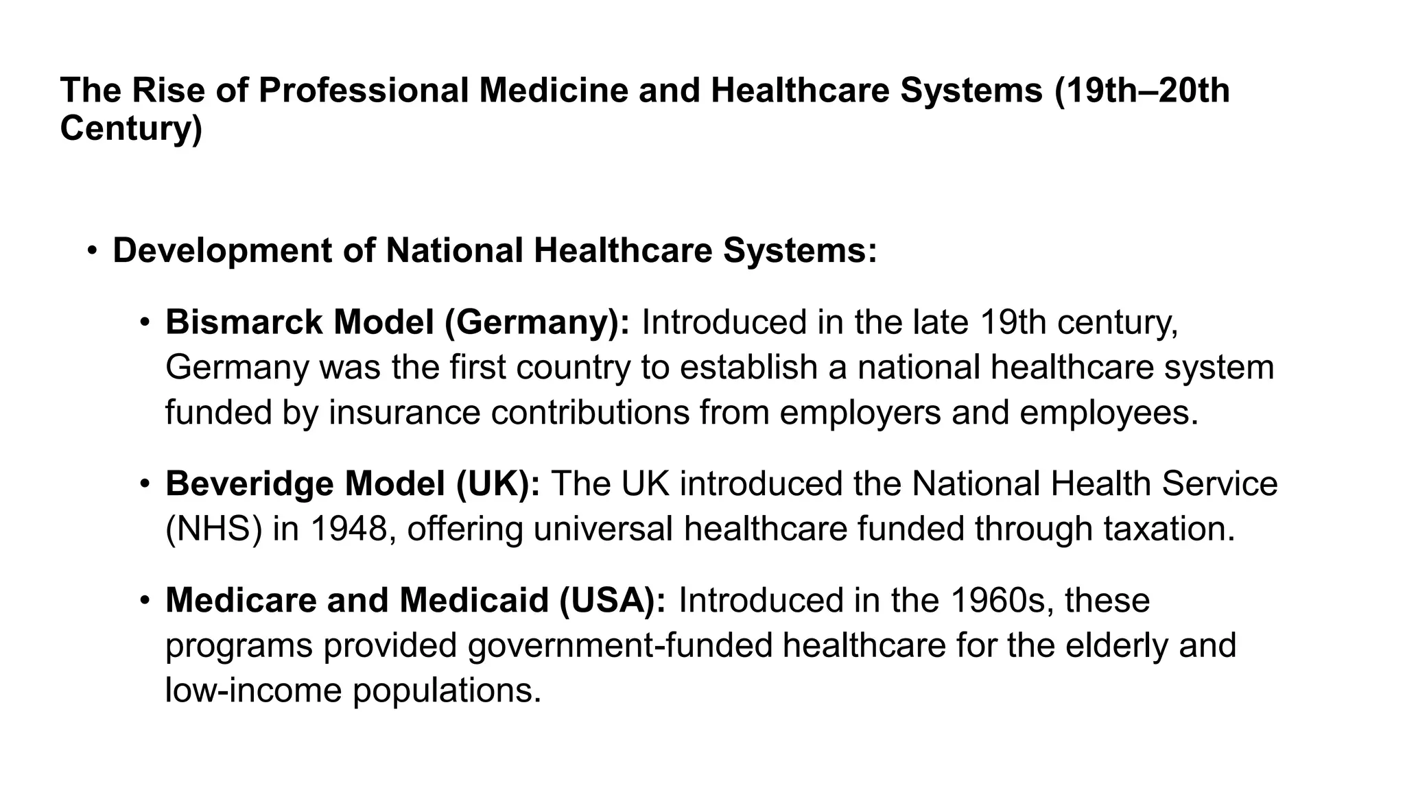 The Rise of Professional Medicine and Healthcare Systems (19th–20th
Century)
• Development of National Healthcare Systems:
• Bismarck Model (Germany): Introduced in the late 19th century,
Germany was the first country to establish a national healthcare system
funded by insurance contributions from employers and employees.
• Beveridge Model (UK): The UK introduced the National Health Service
(NHS) in 1948, offering universal healthcare funded through taxation.
• Medicare and Medicaid (USA): Introduced in the 1960s, these
programs provided government-funded healthcare for the elderly and
low-income populations.
 
