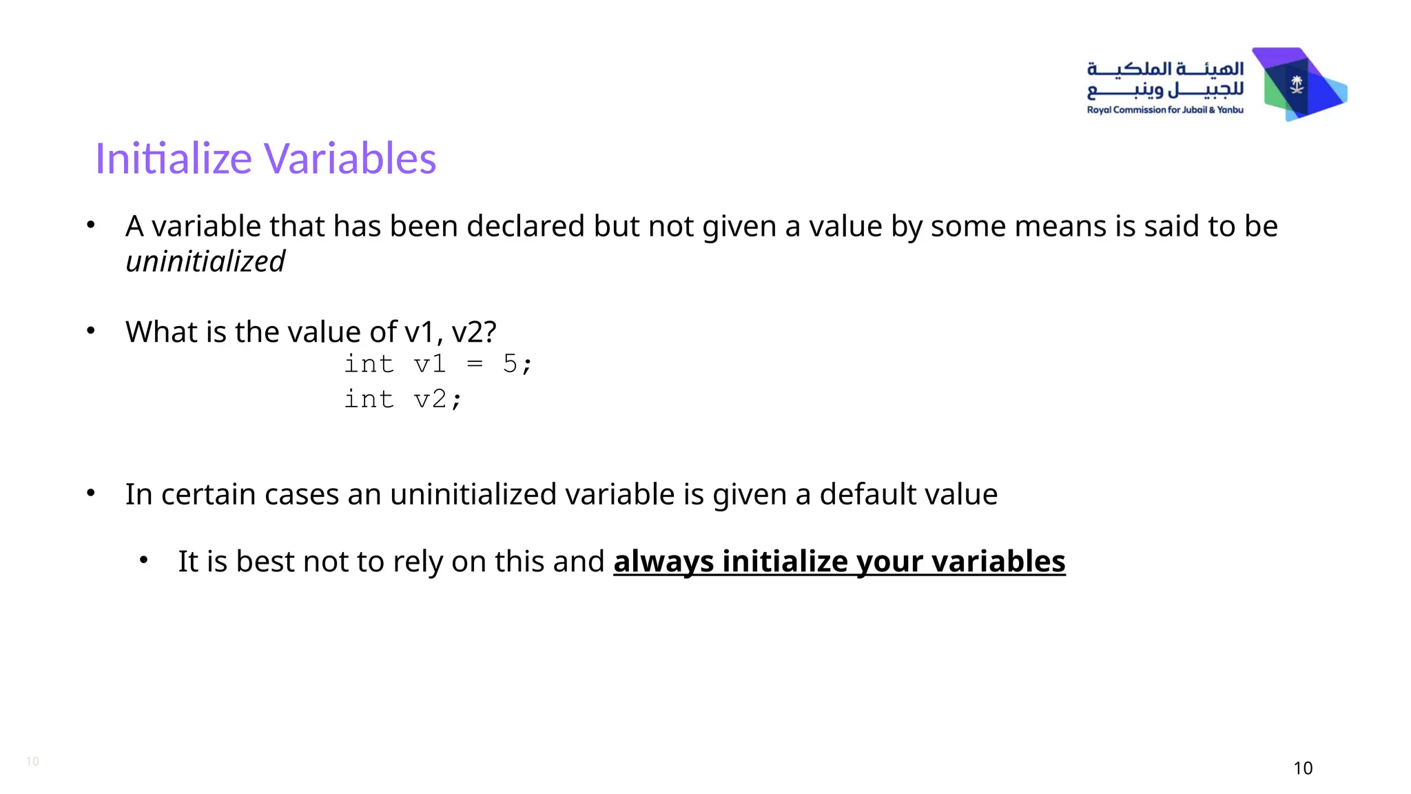 10
Initialize Variables
10
• A variable that has been declared but not given a value by some means is said to be
uninitialized
• What is the value of v1, v2?
• In certain cases an uninitialized variable is given a default value
• It is best not to rely on this and always initialize your variables
int v1 = 5;
int v2;
 