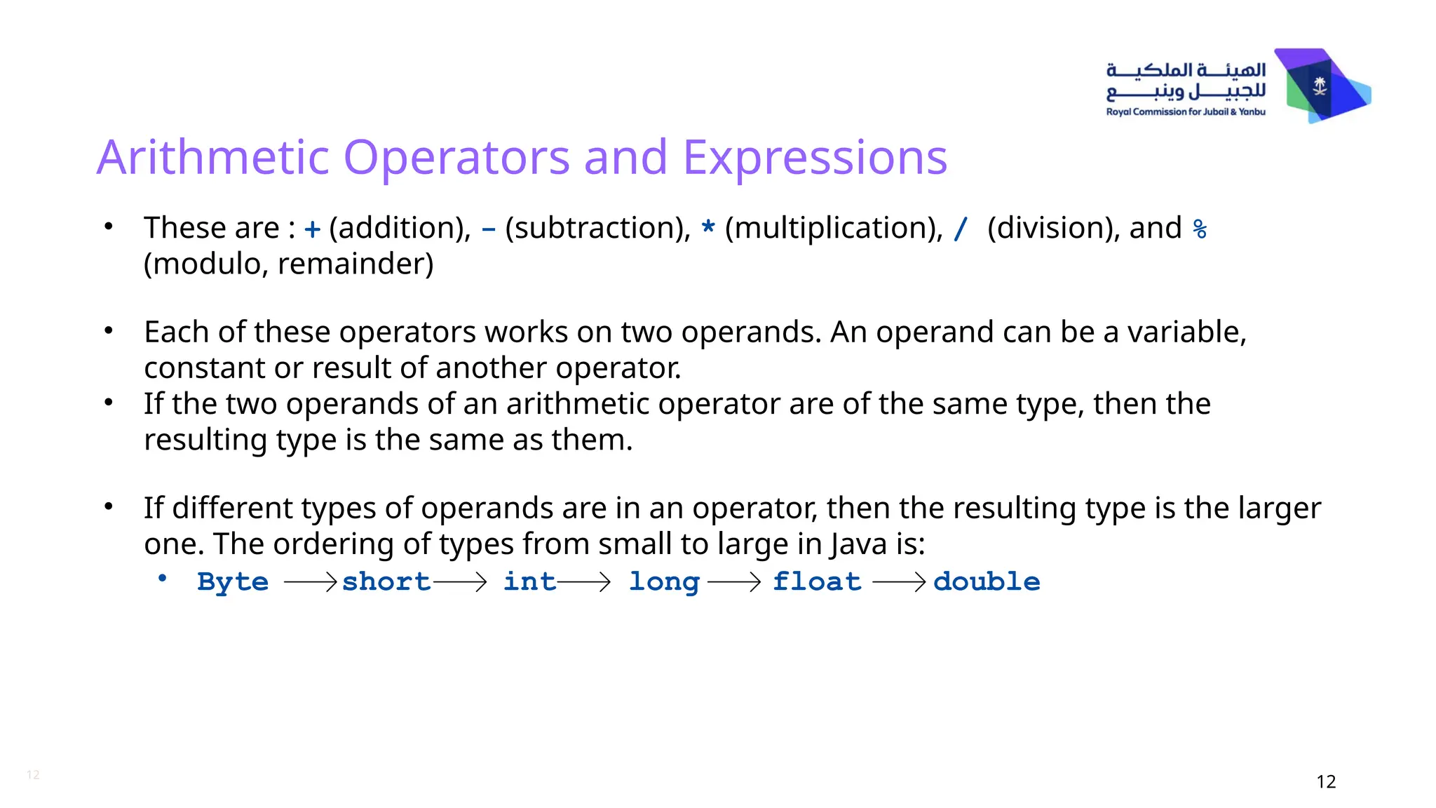 12
Arithmetic Operators and Expressions
12
• These are : + (addition), - (subtraction), * (multiplication), / (division), and %
(modulo, remainder)
• Each of these operators works on two operands. An operand can be a variable,
constant or result of another operator.
• If the two operands of an arithmetic operator are of the same type, then the
resulting type is the same as them.
• If different types of operands are in an operator, then the resulting type is the larger
one. The ordering of types from small to large in Java is:
• Byte short int long float double
 