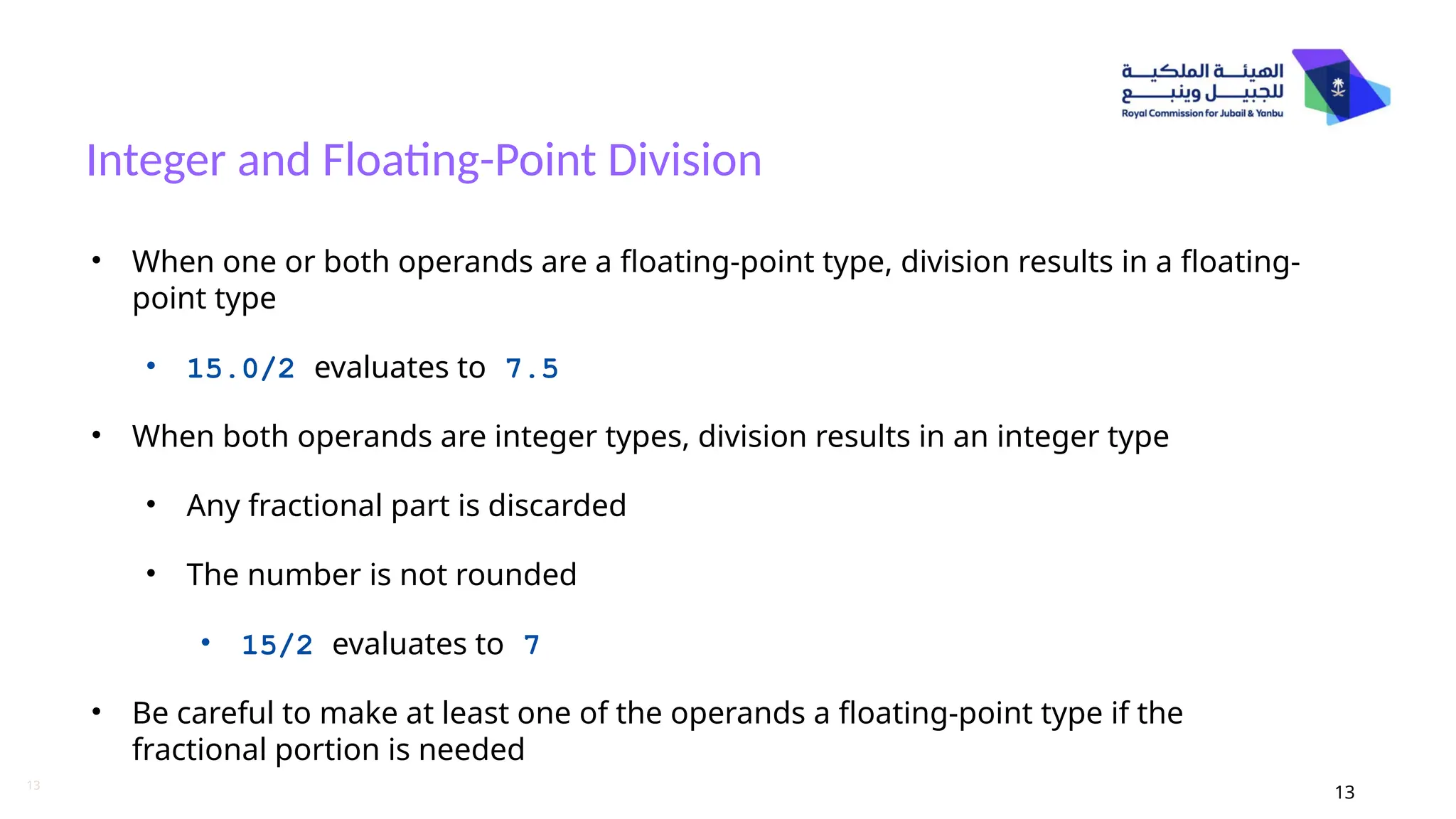 13
Integer and Floating-Point Division
13
• When one or both operands are a floating-point type, division results in a floating-
point type
• 15.0/2 evaluates to 7.5
• When both operands are integer types, division results in an integer type
• Any fractional part is discarded
• The number is not rounded
• 15/2 evaluates to 7
• Be careful to make at least one of the operands a floating-point type if the
fractional portion is needed
 