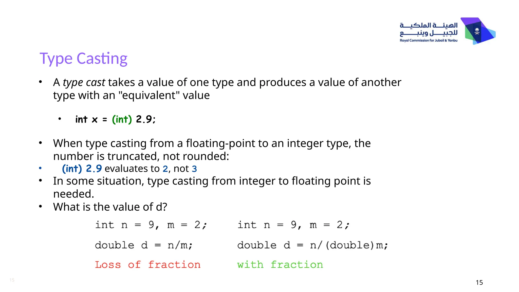 15
Type Casting
15
• A type cast takes a value of one type and produces a value of another
type with an "equivalent" value
• int x = (int) 2.9;
• When type casting from a floating-point to an integer type, the
number is truncated, not rounded:
• (int) 2.9 evaluates to 2, not 3
• In some situation, type casting from integer to floating point is
needed.
• What is the value of d?
 