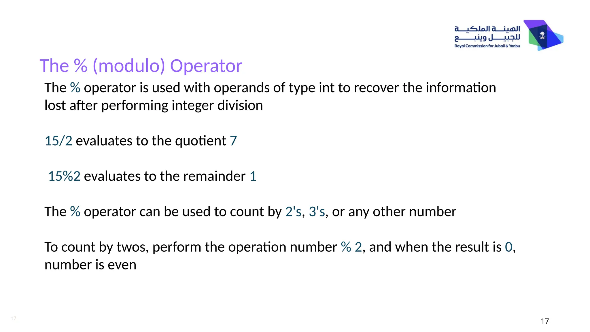 17
The % (modulo) Operator
17
The % operator is used with operands of type int to recover the information
lost after performing integer division
15/2 evaluates to the quotient 7
15%2 evaluates to the remainder 1
The % operator can be used to count by 2's, 3's, or any other number
To count by twos, perform the operation number % 2, and when the result is 0,
number is even
 