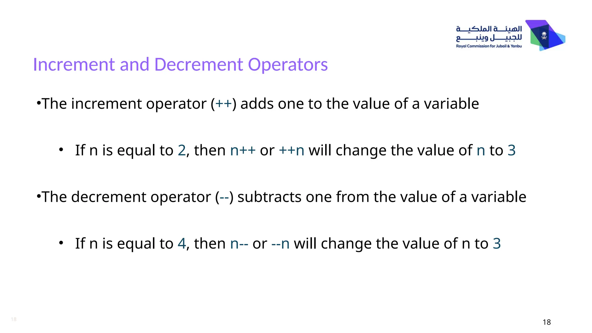 18
Increment and Decrement Operators
18
•The increment operator (++) adds one to the value of a variable
• If n is equal to 2, then n++ or ++n will change the value of n to 3
•The decrement operator (--) subtracts one from the value of a variable
• If n is equal to 4, then n-- or --n will change the value of n to 3
 