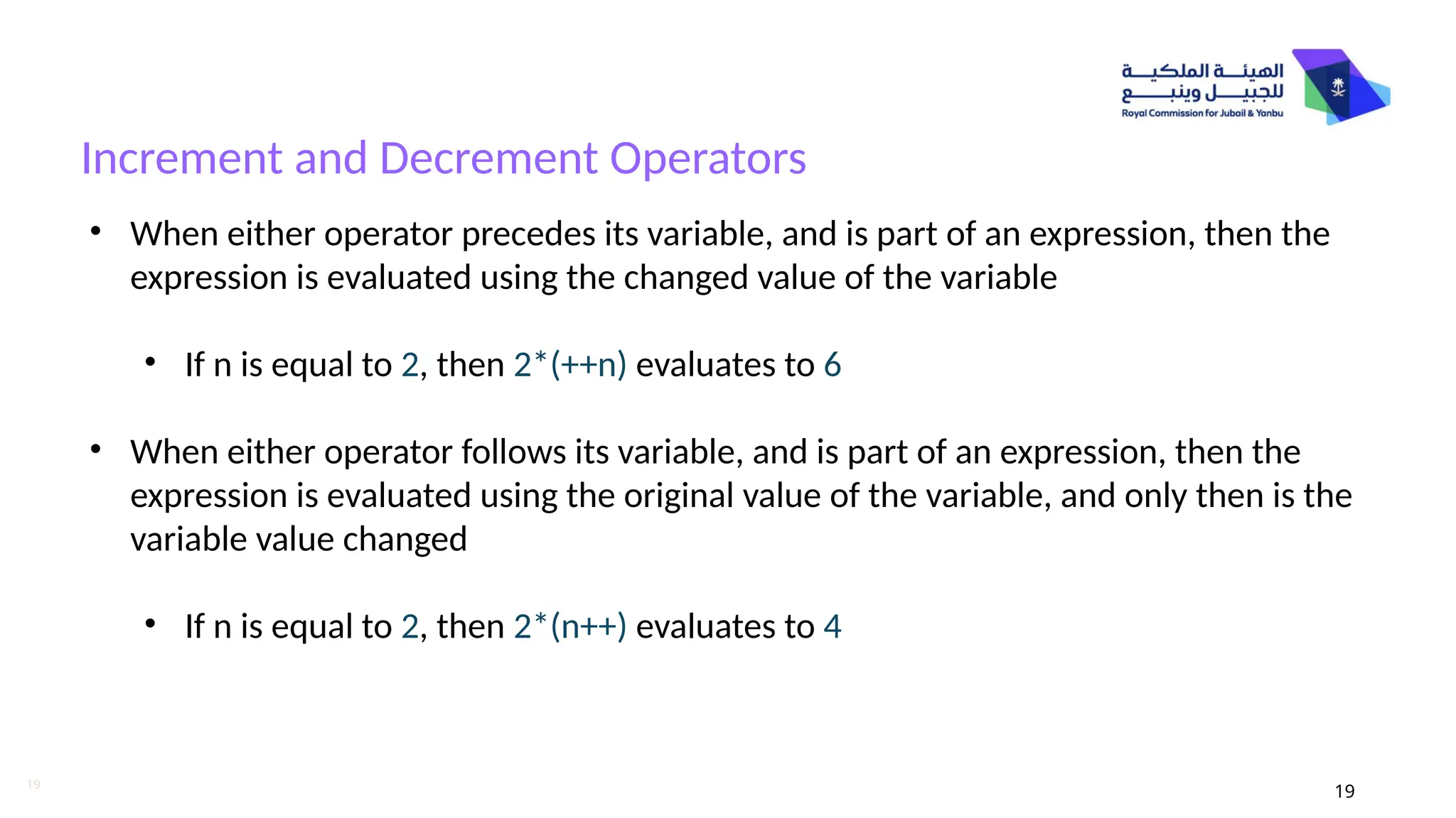 19
Increment and Decrement Operators
19
• When either operator precedes its variable, and is part of an expression, then the
expression is evaluated using the changed value of the variable
• If n is equal to 2, then 2*(++n) evaluates to 6
• When either operator follows its variable, and is part of an expression, then the
expression is evaluated using the original value of the variable, and only then is the
variable value changed
• If n is equal to 2, then 2*(n++) evaluates to 4
 