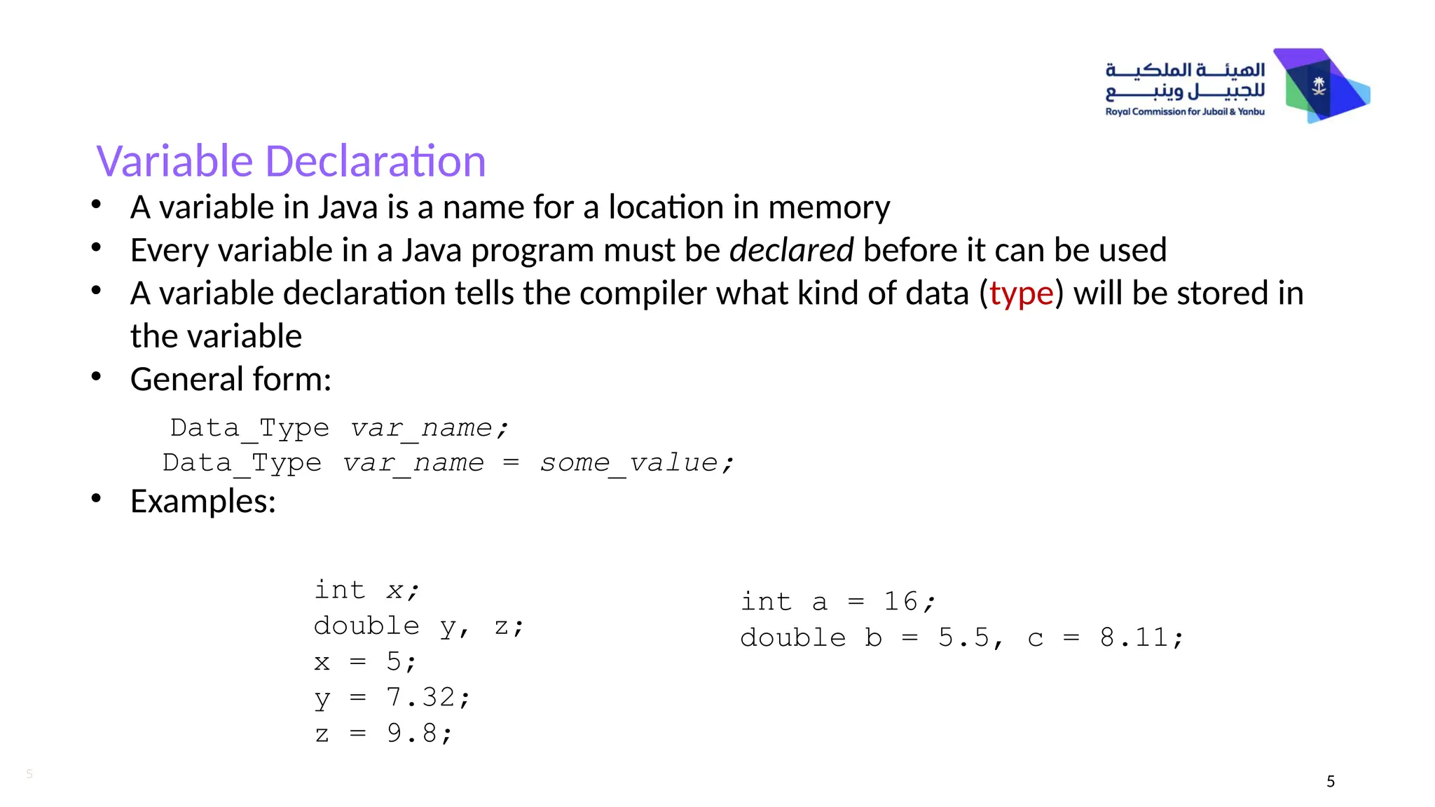 5
Variable Declaration
• A variable in Java is a name for a location in memory
• Every variable in a Java program must be declared before it can be used
• A variable declaration tells the compiler what kind of data (type) will be stored in
the variable
• General form:
Data_Type var_name = some_value;
• Examples:
Data_Type var_name;
int a = 16;
double b = 5.5, c = 8.11;
int x;
double y, z;
x = 5;
y = 7.32;
z = 9.8;
5
 