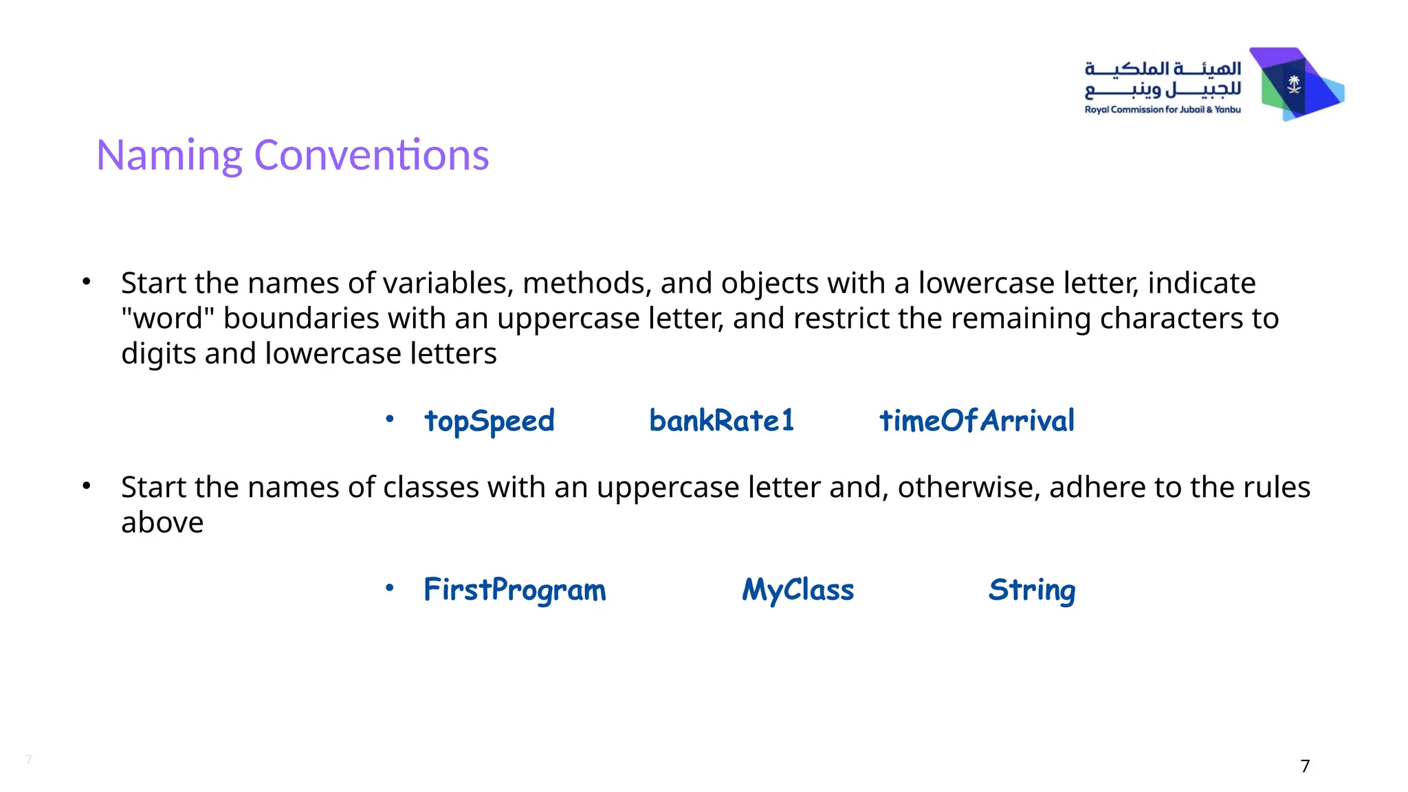 7
Naming Conventions
7
• Start the names of variables, methods, and objects with a lowercase letter, indicate
"word" boundaries with an uppercase letter, and restrict the remaining characters to
digits and lowercase letters
• topSpeed bankRate1 timeOfArrival
• Start the names of classes with an uppercase letter and, otherwise, adhere to the rules
above
• FirstProgram MyClass String
 