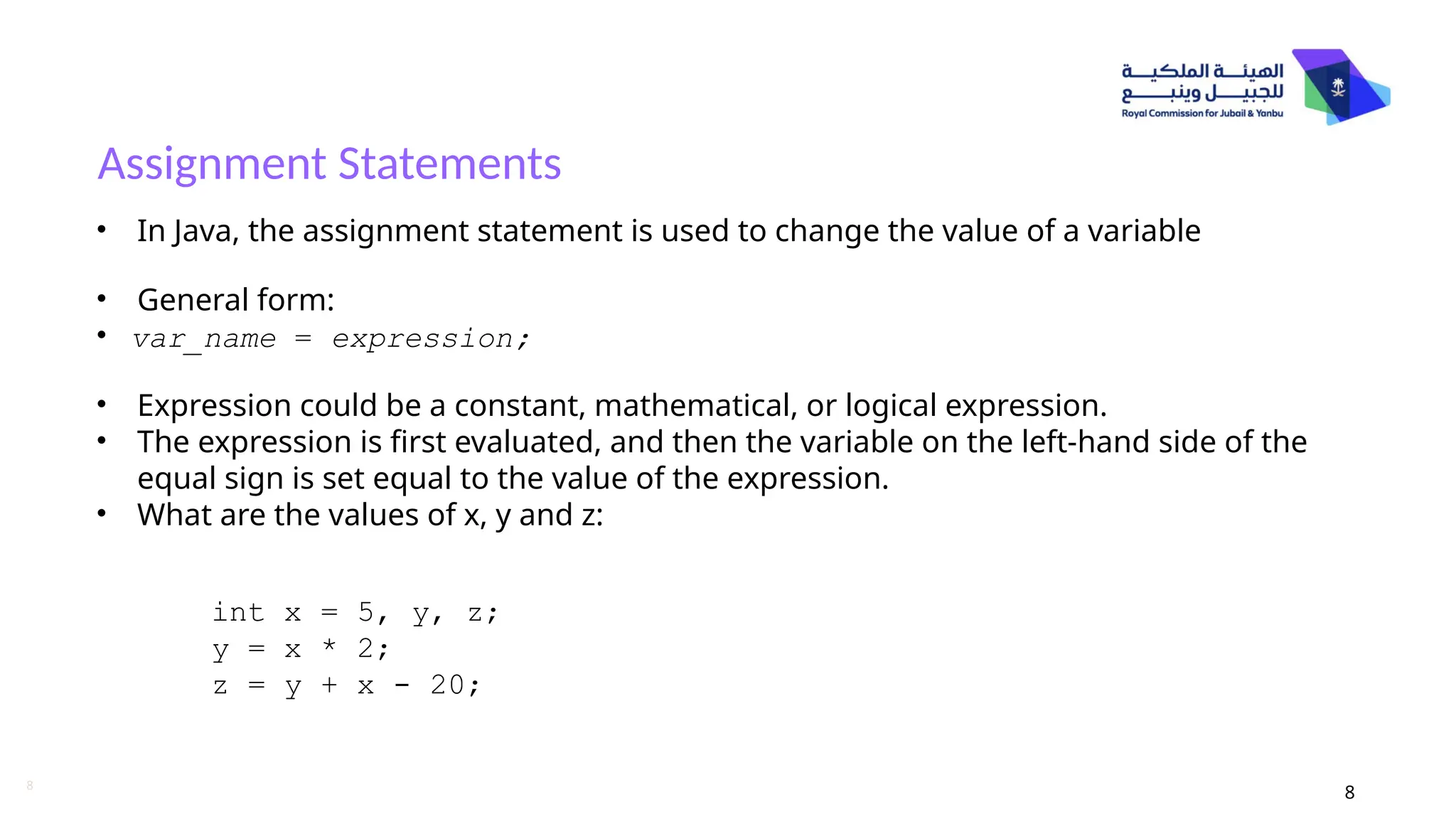 8
Assignment Statements
8
• In Java, the assignment statement is used to change the value of a variable
• General form:
• var_name = expression;
• Expression could be a constant, mathematical, or logical expression.
• The expression is first evaluated, and then the variable on the left-hand side of the
equal sign is set equal to the value of the expression.
• What are the values of x, y and z:
int x = 5, y, z;
y = x * 2;
z = y + x - 20;
 