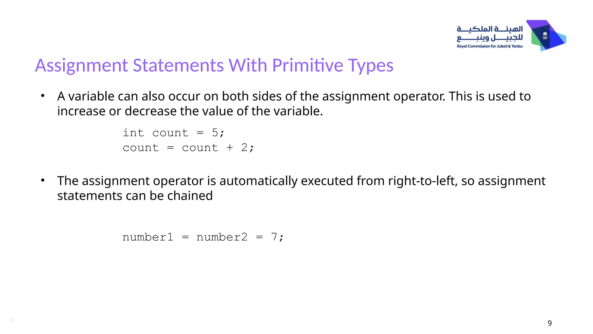9
Assignment Statements With Primitive Types
9
• A variable can also occur on both sides of the assignment operator. This is used to
increase or decrease the value of the variable.
• The assignment operator is automatically executed from right-to-left, so assignment
statements can be chained
int count = 5;
count = count + 2;
number1 = number2 = 7;
 