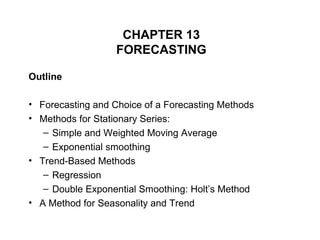 CHAPTER 13
FORECASTING
Outline
• Forecasting and Choice of a Forecasting Methods
• Methods for Stationary Series:
– Simple and Weighted Moving Average
– Exponential smoothing
• Trend-Based Methods
– Regression
– Double Exponential Smoothing: Holt’s Method
• A Method for Seasonality and Trend
 