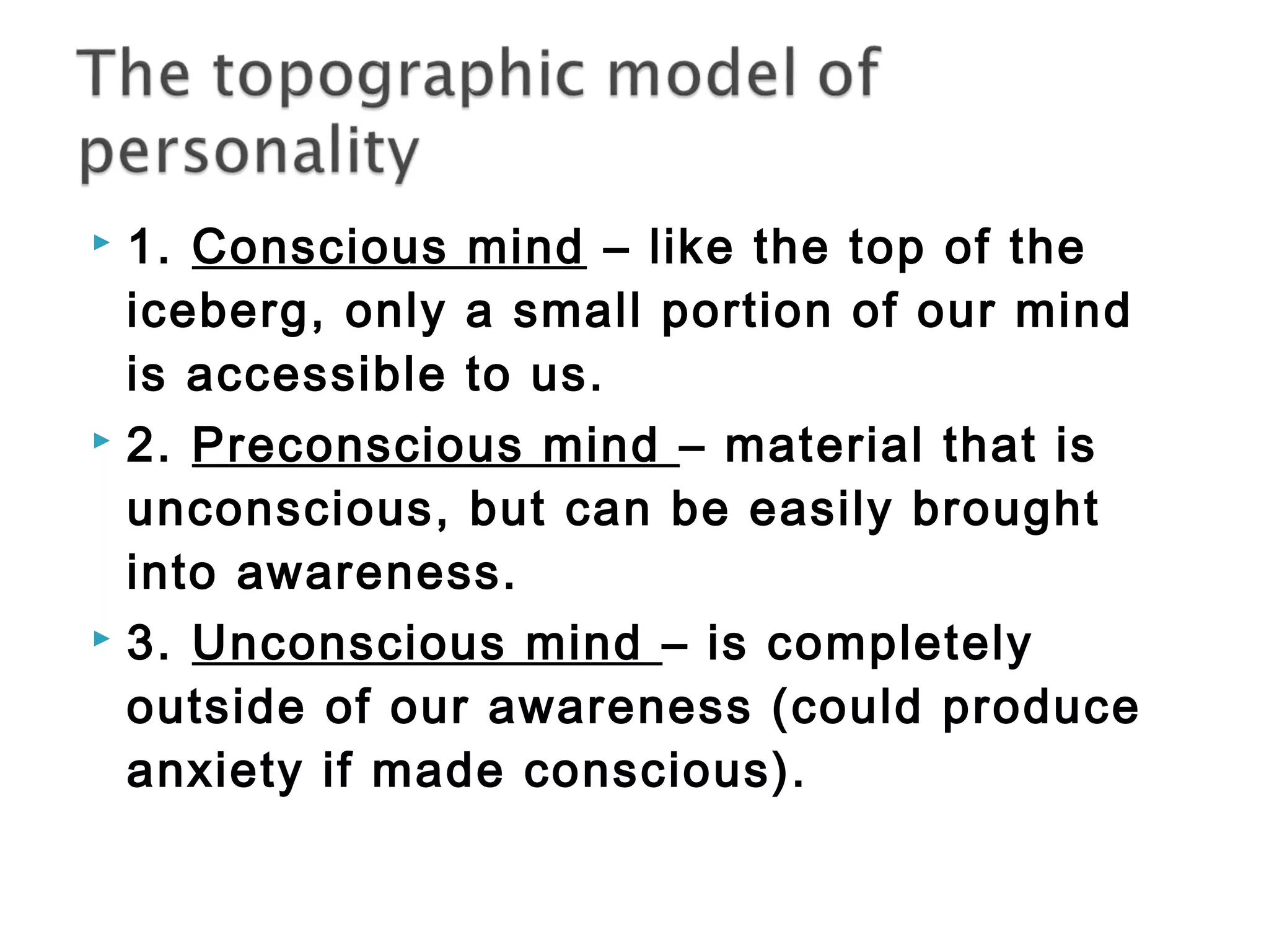  1. Conscious mind – like the top of the 
iceberg, only a small portion of our mind 
is accessible to us. 
 2. Preconscious mind – material that is 
unconscious, but can be easily brought 
into awareness. 
 3. Unconscious mind – is completely 
outside of our awareness (could produce 
anxiety if made conscious). 
 