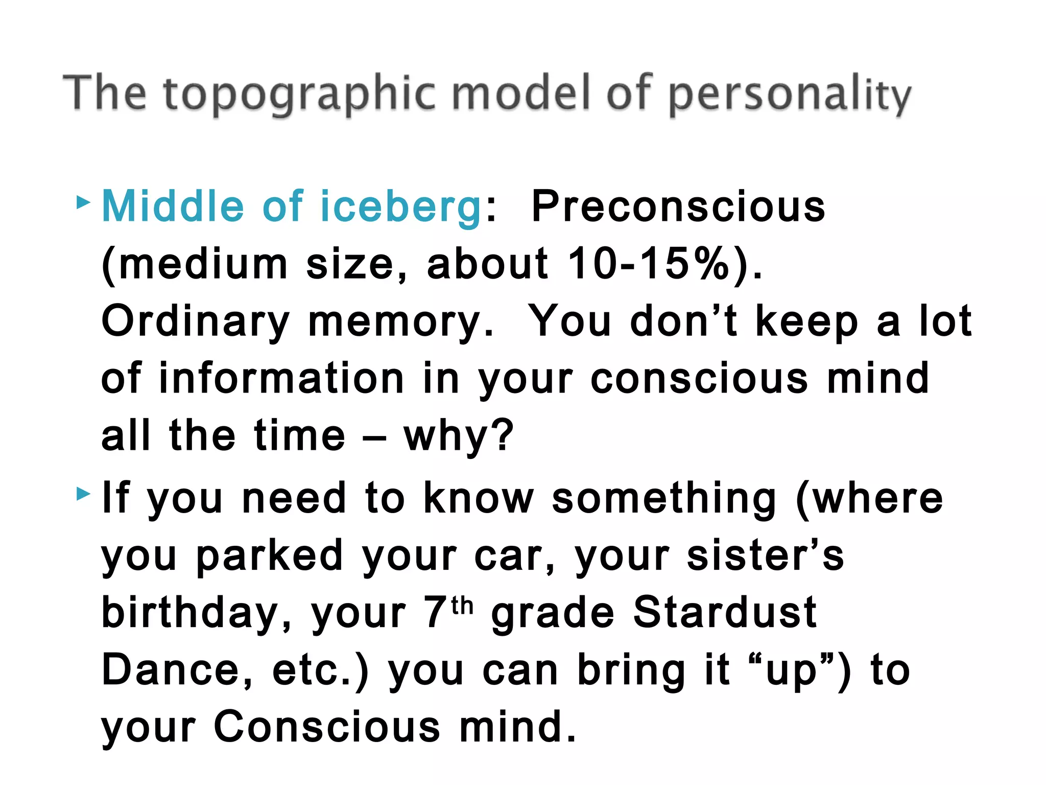Middle of iceberg: Preconscious 
(medium size, about 10-15%). 
Ordinary memory. You don’t keep a lot 
of information in your conscious mind 
all the time – why? 
 If you need to know something (where 
you parked your car, your sister’s 
birthday, your 7th grade Stardust 
Dance, etc.) you can bring it “up”) to 
your Conscious mind. 
 