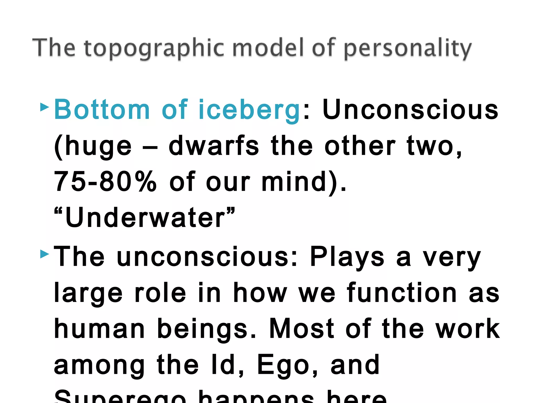 Bottom of iceberg: Unconscious 
(huge – dwarfs the other two, 
75-80% of our mind). 
“Underwater” 
The unconscious: Plays a very 
large role in how we function as 
human beings. Most of the work 
among the Id, Ego, and 
Superego happens here. 
 