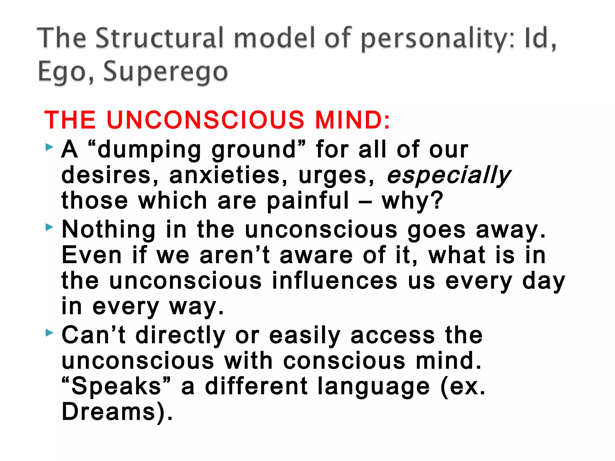 THE UNCONSCIOUS MIND: 
 A “dumping ground” for all of our 
desires, anxieties, urges, especially 
those which are painful – why? 
 Nothing in the unconscious goes away. 
Even if we aren’t aware of it, what is in 
the unconscious influences us every day 
in every way. 
 Can’t directly or easily access the 
unconscious with conscious mind. 
“Speaks” a different language (ex. 
Dreams). 
 