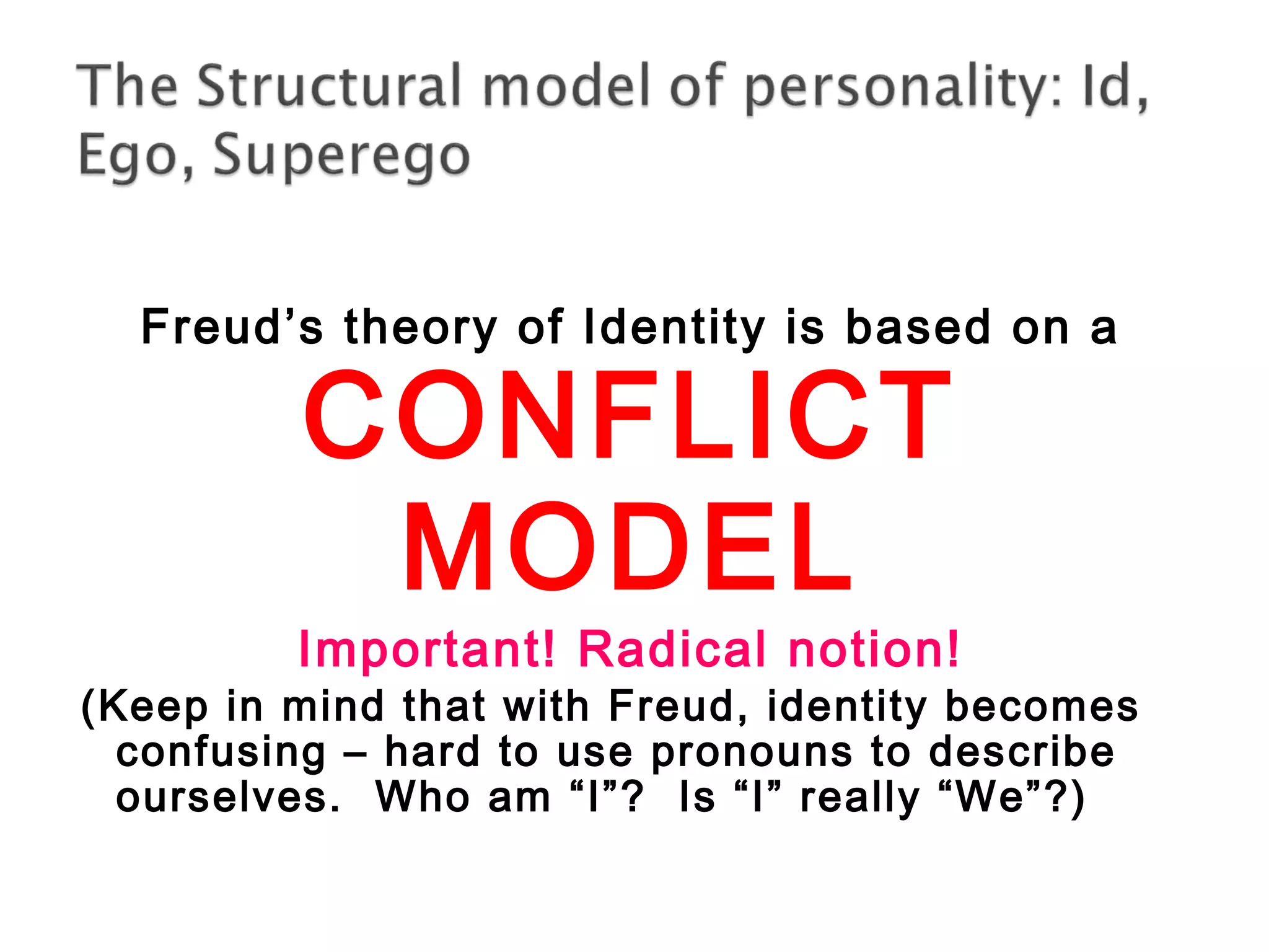 Freud’s theory of Identity is based on a 
CONFLICT 
MODEL 
Important! Radical notion! 
(Keep in mind that with Freud, identity becomes 
confusing – hard to use pronouns to describe 
ourselves. Who am “I”? Is “I” really “We”?) 
 