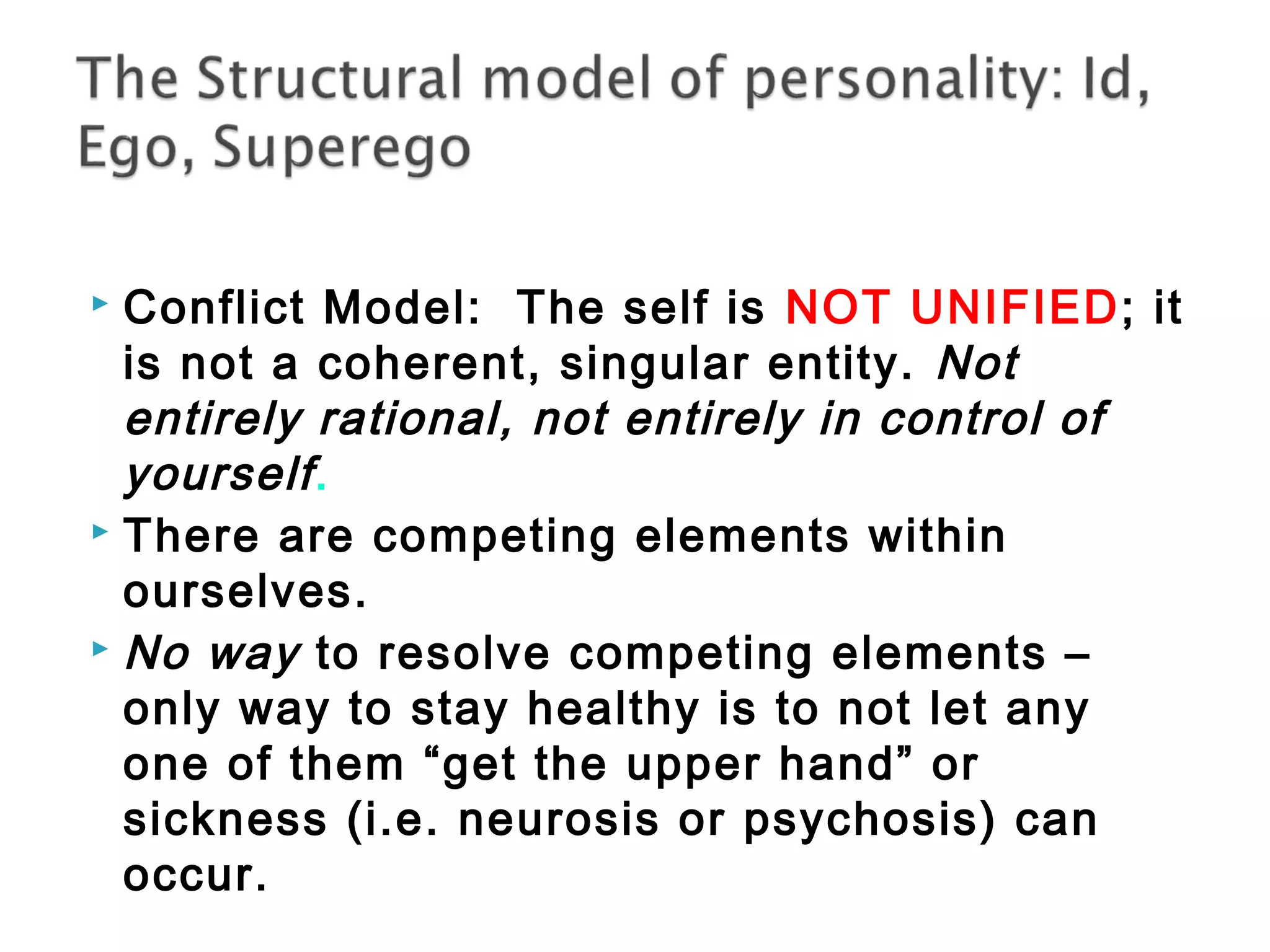  Conflict Model: The self is NOT UNIFIED; it 
is not a coherent, singular entity. Not 
entirely rational, not entirely in control of 
yourself . 
 There are competing elements within 
ourselves. 
 No way to resolve competing elements – 
only way to stay healthy is to not let any 
one of them “get the upper hand” or 
sickness (i.e. neurosis or psychosis) can 
occur. 
 