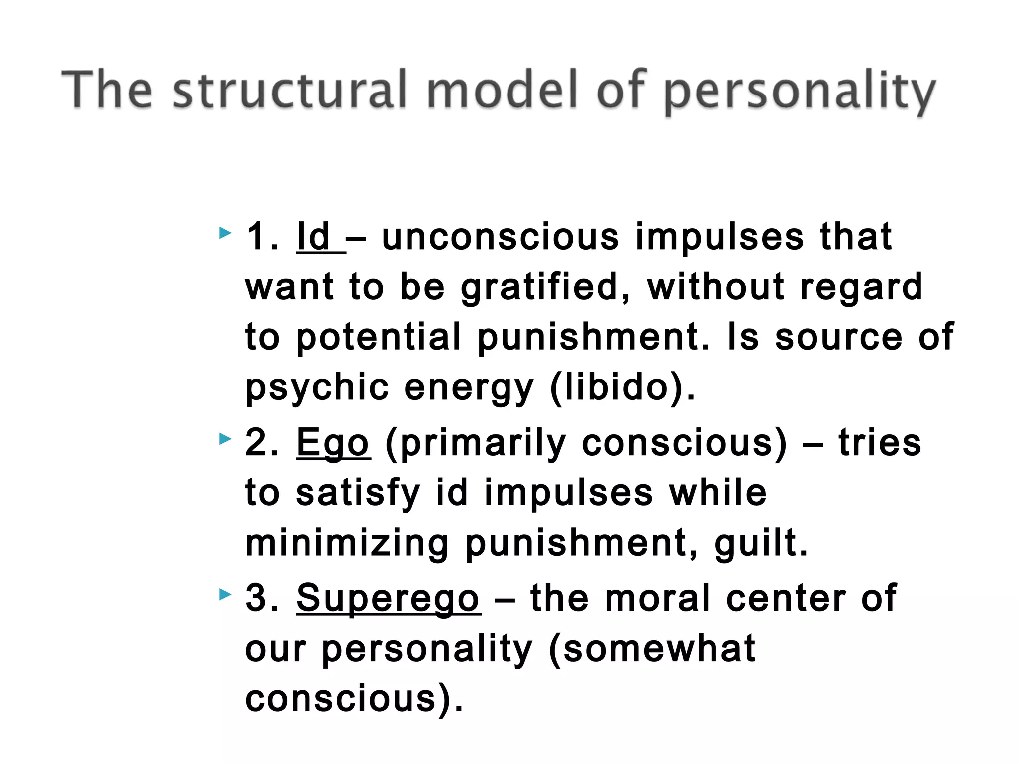  1. Id – unconscious impulses that 
want to be gratified, without regard 
to potential punishment. Is source of 
psychic energy (libido). 
 2. Ego (primarily conscious) – tries 
to satisfy id impulses while 
minimizing punishment, guilt. 
 3. Superego – the moral center of 
our personality (somewhat 
conscious). 
 